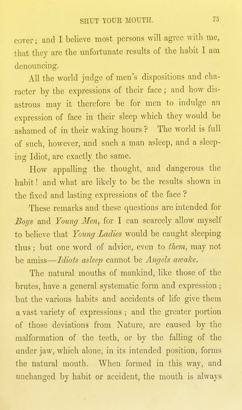 cover; and I believe most persons will agree with me, that they are the imfortunate results of the habit I am denouncing. All the world judge of men's dispositions and cha- racter by the expressions of their face; and how dis- astrous may it therefore be for men to indulge an expression of face in their sleep which they would be ashamed of in their waking hours ? The world is full of such, however, and such a man asleep, and a sleep- ing Idiot, are exactly the same. How appalling the thought, and dangerous the habit! and what are likely to be the results shown in the fixed and lasting expressions of the face ? These remarks and these questions are intended for Boys and Young Men, for I can scarcely allow myself to believe that Young Ladies would be caught sleeping thus; but one word of advice, even to them, may not be amiss—Idiots asleep cannot be Angels awake. The natural mouths of mankind, like those of the brutes, have a general systematic form and expression ; but the various habits and accidents of life give them a vast variety of expressions ; and the greater portion of those deviations from Nature, are caused by the malformation of the teeth, or by the falling of the under jaw, which alone, in its intended position, forms the natural mouth. When formed in this way, and unchanged by habit or accident, the mouth is always