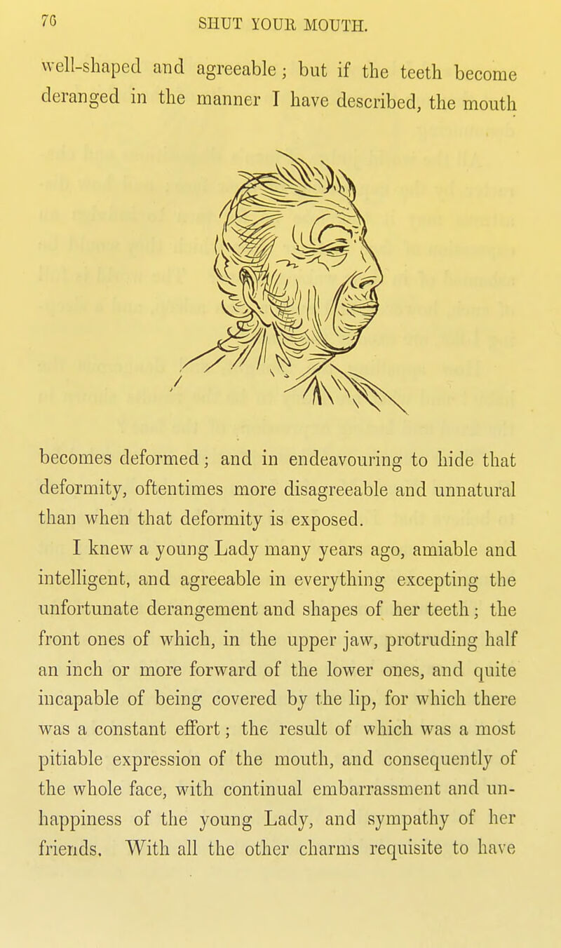 well-shaped and agreeable; but if the teeth become deranged in the manner I have described, the mouth becomes deformed; and in endeavouring to hide that deformity, oftentimes more disagreeable and unnatural than when that deformity is exposed. I knew a young Lady many years ago, amiable and intelligent, and agreeable in everything excepting the unfortunate derangement and shapes of her teeth; the front ones of which, in the upper jaw, protruding half an inch or more forward of the lower ones, and quite incapable of being covered by the lip, for which there was a constant elFort; the result of which was a most pitiable expression of the mouth, and consequently of the whole face, with continual embarrassment and un- happiness of the young Lady, and sympathy of her friends. With all the other charms requisite to have