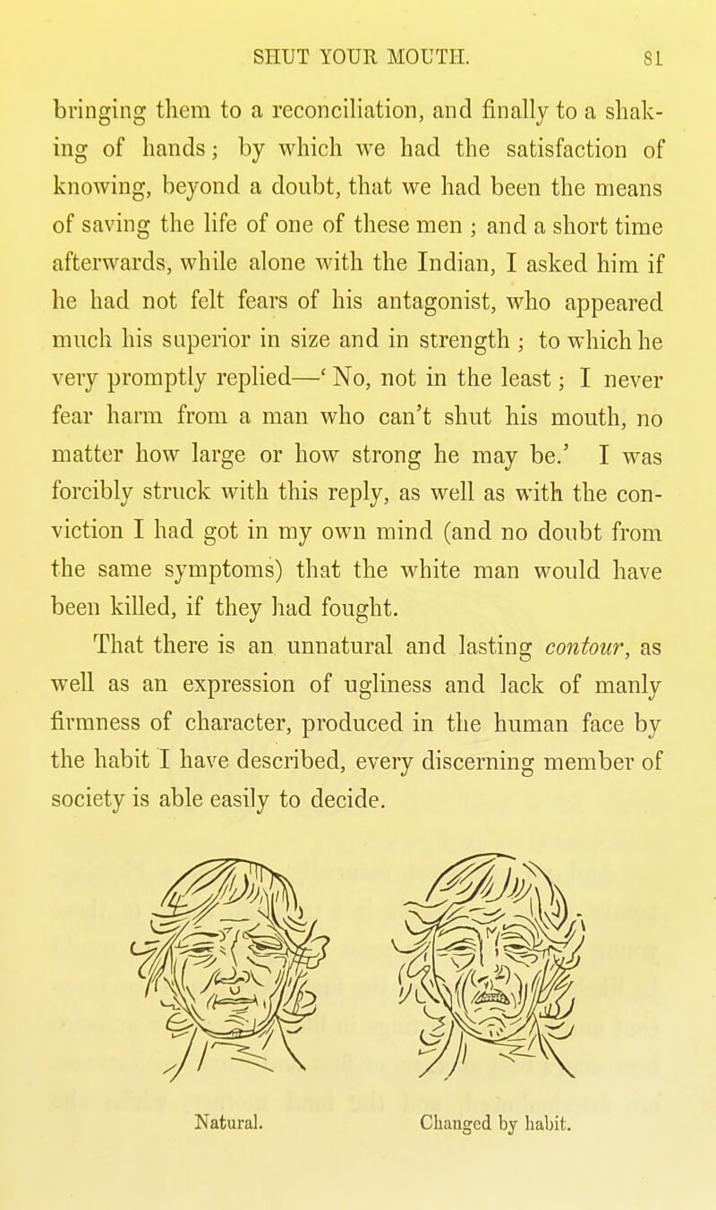 bringing them to a reconciliation, and finally to a shak- ing of hands; by which we had the satisfaction of knowing, beyond a doubt, that we had been the means of saving the life of one of these men ; and a short time afterwards, while alone with the Indian, I asked him if he had not felt fears of his antagonist, who appeared much his superior in size and in strength ; to which he very promptly replied—' No, not in the least; I never fear harm from a man who can't shut his mouth, no matter how large or how strong he may be.' I was forcibly struck with this reply, as well as with the con- viction I had got in my own mind (and no doubt from the same symptoms) that the white man would have been killed, if they had fought. That there is an unnatural and lasting contour, as well as an expression of ugliness and lack of manly firmness of character, produced in the human face by the habit I have described, every discerning member of society is able easily to decide. Natural. Clianged by habit.