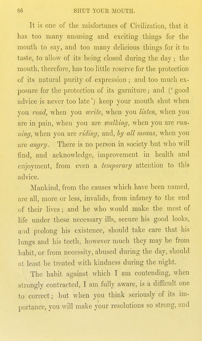 It is one of the misfortunes of Civilization, that it has too many amusing and exciting things for the mouth to say, and too many dehcious things for it to taste, to allow of its being closed during the day; the mouth, therefore, has too little reserve for the protection of its natural purity of expression ; and too much ex- posure for the protection of its garniture; and (' good advice is never too late') keep your mouth shut when you read, when you ivrite, when you listen, when you are in pain, when you are walJcing, when you are run- ning, when you are riding, and, hy all means, when you are angry. There is no person in society but who will find, and acknowledge, improvement in health and enjoyment, from even a temporally attention to this advice. Mankind, from the causes which have been named, are all, more or less, invalids, from infancy to the end of their lives; and he who would make the most of life under these necessary ills, secure his good looks, and prolong his existence, should take care that his lungs and his teeth, however much they may be from habit, or from necessity, abused during the day, should at least be treated with kindness during the night. The habit against which I am contending, when strongly contracted, I am fully aware, is a difficult one to correct; but when you think seriously of its im- portance, you will make your resolutions so strong, and