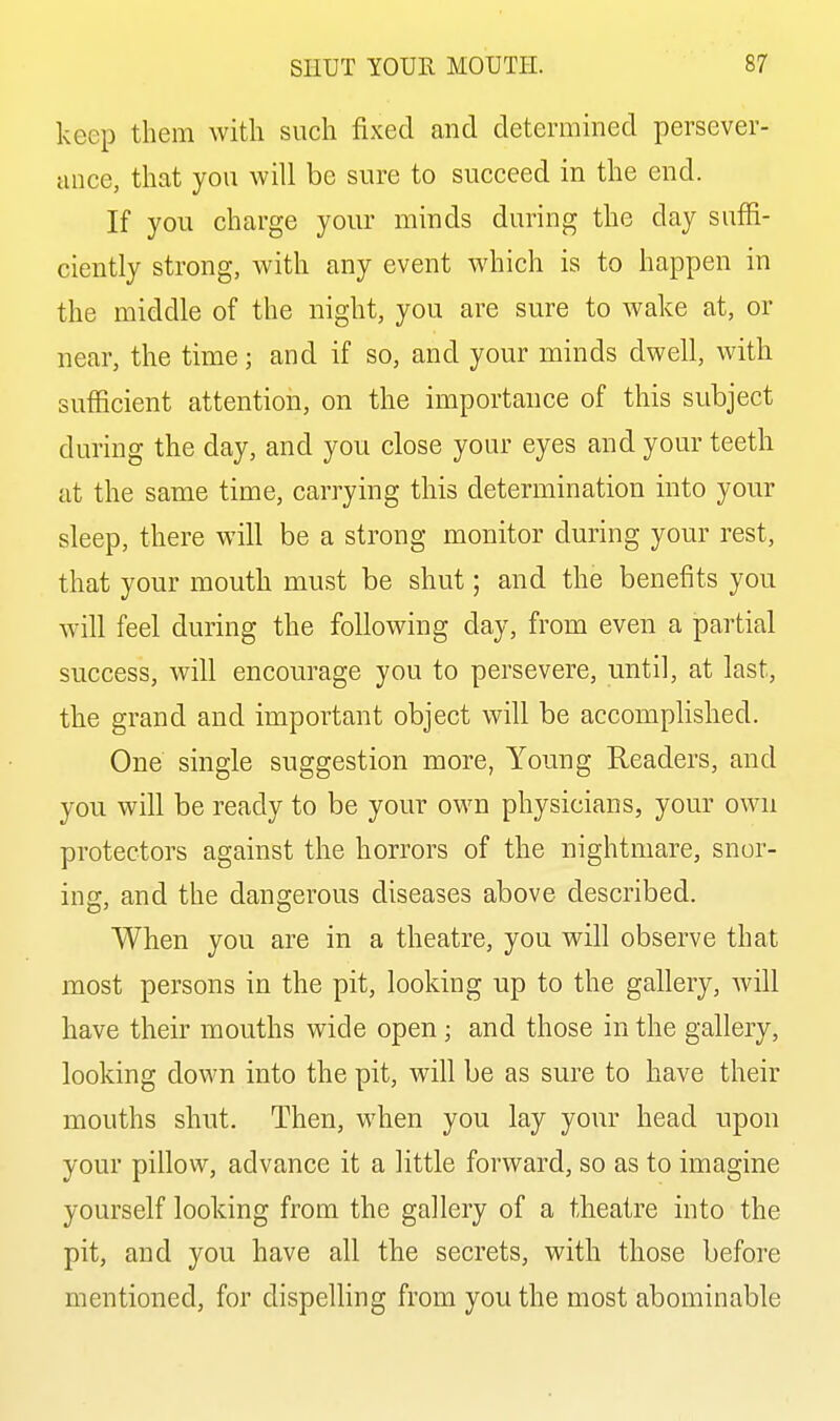 keep them with such fixed and determined persever- ance, that you will be sure to succeed in the end. If you charge your minds during the day suffi- ciently strong, with any event which is to happen in the middle of the night, you are sure to wake at, or near, the time; and if so, and your minds dwell, Avith sufficient attention, on the importance of this subject during the day, and you close your eyes and your teeth at the same time, carrying this determination into your sleep, there will be a strong monitor during your rest, that your mouth must be shut; and the benefits you will feel during the following day, from even a partial success, will encourage you to persevere, until, at last, the grand and important object will be accomplished. One single suggestion more, Young Readers, and you will be ready to be your own physicians, your own protectors against the horrors of the nightmare, snor- ing, and the dangerous diseases above described. When you are in a theatre, you will observe that most persons in the pit, looking up to the gallery, will have their mouths wide open; and those in the gallery, looking down into the pit, will be as sure to have their mouths shut. Then, when you lay your head upon your pillow, advance it a little forward, so as to imagine yourself looking from the gallery of a theatre into the pit, and you have all the secrets, with those before mentioned, for dispelling from you the most abominable