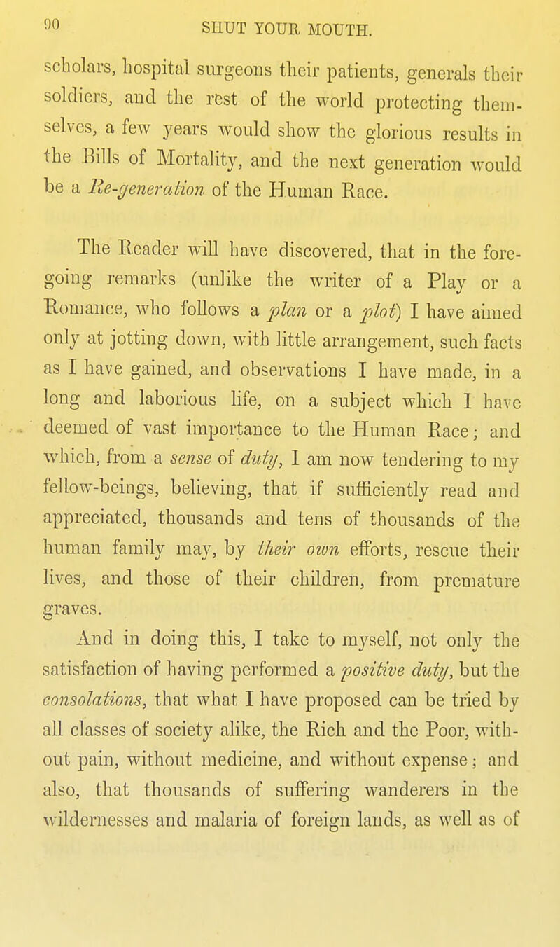 scholars, hospital surgeons their patients, generals their soldiers, and the rest of the world protecting them- selves, a few years would show the glorious results in the Bills of Mortality, and the next generation would be a Re-generation of the Human Race. The Reader will have discovered, that in the fore- going remarks (unlike the writer of a Play or a Romance, who follows a plan or a plot) I have aimed only at jotting down, with little arrangement, such facts as I have gained, and observations I have made, in a long and laborious life, on a subject which 1 have deemed of vast importance to the Human Race; and which, from a sense of duty, 1 am now tendering to my fellow-beings, believing, that if sufficiently read and appreciated, thousands and tens of thousands of the human family may, by their otvn efforts, rescue their lives, and those of their children, from premature graves. And in doing this, I take to myself, not only the satisfaction of having performed a positive duty, but the consolations, that what I have proposed can be tried by all classes of society ahke, the Rich and the Poor, with- out pain, without medicine, and without expense; and also, that thousands of suffering wanderers in the wildernesses and malaria of foreign lands, as well as of