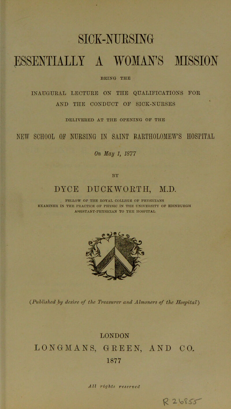 SIOK-NURSING ESSENTIALLY A WOMAN’S MISSION \ BEING THE INAUGURAL LECTURE ON THE QUALIFICATIONS FOR AND THE CONDUCT OF SICK-NURSES DELIVERED AT THE OPENING OF THE NEW SCHOOL OF NURSING IN SAINT BARTHOLOMEW’S HOSPITAL On May 1, 1877 BY DYCE DUCKWOETH, M.D. FELLOW OP THE ROYAI. COLLEGE OP PHYSICIANS EXAMINER IN THE PRACTICE OP PHYSIC IN THE UNIVERSITY OF EDINBURGH ASSISTANT-PHYSICIAN TO THE HOSPITAL {PuMhlied hj desire of the Treasurer and Almoners of the Hospital) LONDON LONGMANS, GREEN, AND CO. 1877 All rights reserved
