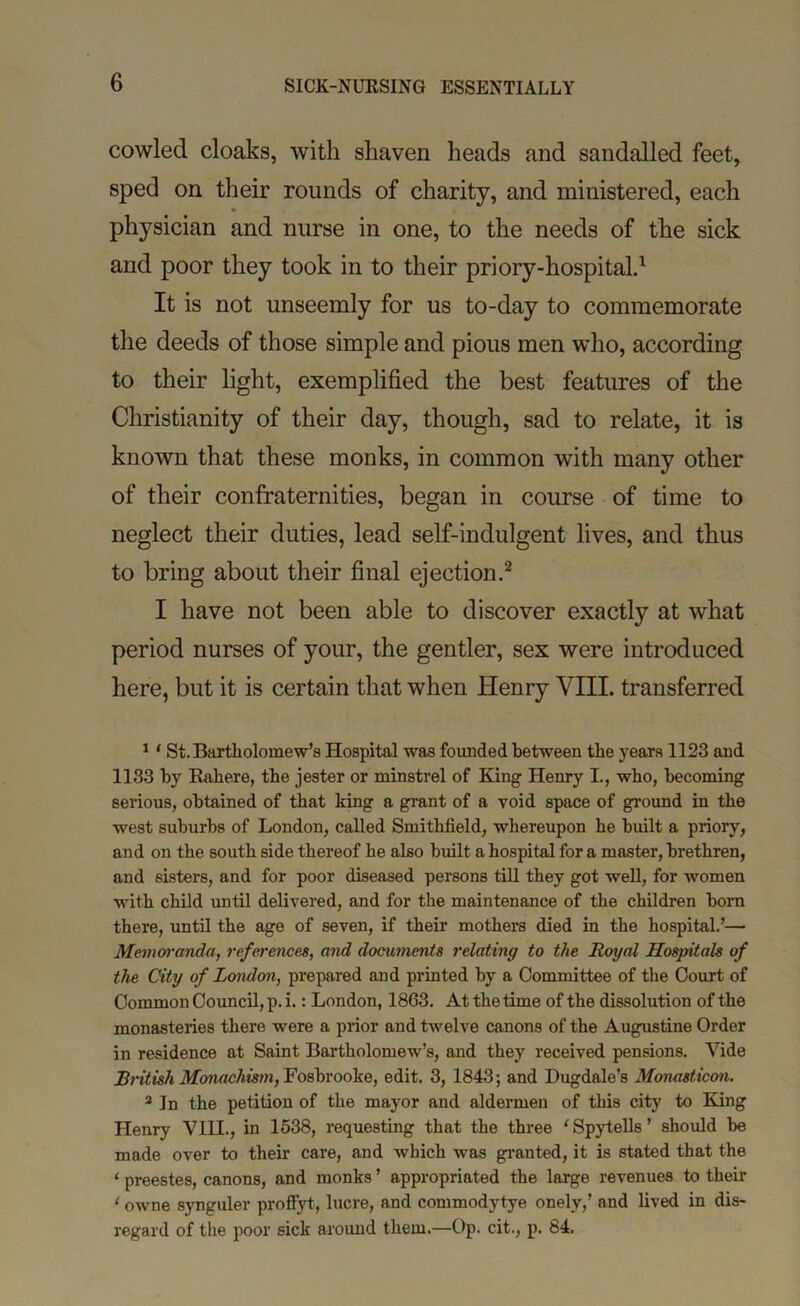 cowled cloaks, with shaven heads and sandalled feet, sped on their rounds of charity, and ministered, each physician and nurse in one, to the needs of the sick and poor they took in to their priory-hospitald It is not unseemly for us to-day to commemorate the deeds of those simple and pious men who, according to their light, exemplified the best features of the Christianity of their day, though, sad to relate, it is known that these monks, in common with many other of their confraternities, began in course of time to neglect their duties, lead self-indulgent lives, and thus to bring about their final ejection.^ I have not been able to discover exactly at what period nurses of your, the gentler, sex were introduced here, but it is certain that when Henry VIII. transferred * ‘ St.Bartliolomew’s Hospital was founded between the years 1123 and 1133 by Habere, the jester or minstrel of King Henry I., who, becoming serious, obtained of that king a grant of a void space of ground in the west suburbs of London, called Smithfield, whereupon he built a priory, and on the south side thereof he also built a hospital for a master, brethren, and sisters, and for poor diseased persons till they got weU, for women with child until delivered, and for the maintenance of the children bom there, until the age of seven, if their mothers died in the hospital.’— Memm'anda, references, and documents relating to the Royal Hospitals of the City of London, prepared and printed by a Committee of the Court of Common Council, p. i.: London, 1863. At the time of the dissolution of the monasteries there were a prior and twelve canons of the Augustine Order in residence at Saint Bartholomew’s, and they received pensions. Vide British Mcmaehis7n,Yos\)vo6ke, edit. 3, 1843; and Dugdale’s Monasticon. * In the petition of the mayor and aldermen of this city to King Henry VHI., in 1638, requesting that the three ‘Spytells’ should be made over to their care, and which was granted, it is stated that the ‘ preestes, canons, and monks ’ appropriated the large revenues to their ‘ owne synguler profiyt, lucre, and commodytye onely,’ and lived in dis- regard of the poor sick aroimd them.—Op. cit., p. 84.