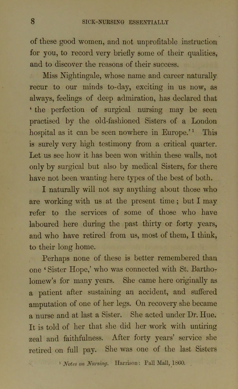 of these good women, and not unprofitable instruction for you, to record very briefly some of their qualities, and to discover the reasons of their success. Miss Nightingale, whose name and career naturally recur to our minds to-day, exciting in us now, as always, feelings of deep admiration, has declared that ‘ the perfection of surgical nursing may be seen practised by the old-fashioned Sisters of a London hospital as it can be seen nowhere in Europe.’ ^ This is surely very high testimony from a critical quarter. Let us see how it has been won within these walls, not only by surgical but also by medical Sisters, for there have not been wanting here types of the best of both. I naturally will not say anything about those who are working with us at the present time; but I may refer to the services of some of those who have laboured here during the past thirty or forty years, and who have retired from us, most of them, I think, to their long home. Perhaps none of these is better remembered than one ‘ Sister Hope,’ who was connected with St. Bartho- lomew’s for many years. She came here originally as a patient after sustaining an accident, and suffered amputation of one of her legs. On recovery she became a nurse and at last a Sister. She acted under Dr. Hue. It is told of her that she did her work with untiring zeal and faithfulness. After forty years’ service she retired on full pay. She was one of the last Sisters ^ Notes on Nursing. Harrison : Pall Mall, I860.