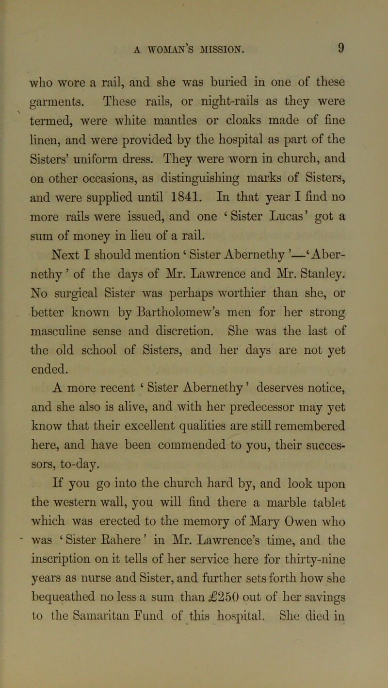 who wore a rail, and she was buried in one of these garments. These rails, or night-rails as they were termed, Avere white mantles or cloaks made of fine linen, and were provided by the hospital as part of the Sisters’ uniform dress. They were worn in church, and on other occasions, as distinguishing marks of Sisters, and were supphed until 1841. In that year I find no more rails were issued, and one ‘ Sister Lucas ’ got a sum of money in heu of a rail. Next I should mention ‘ Sister Abernethy ’—‘ Aber- nethy ’ of the days of Mr. Lawrence and Mr. Stanley. No surgical Sister was perhaps worthier than she, or better known by Bartholomew’s men for her strong masculine sense and discretion. She was the last of the old school of Sisters, and her days are not yet ended. A more recent ‘ Sister Abernethy ’ deserves notice, and she also is alive, and with her predecessor may yet know that their excellent quahties are still remembered here, and have been commended to you, their succes- sors, to-day. If you go into the church hard by, and look upon the western wall, you will find there a marble tablet which Avas erected to the memory of Mary Owen who was ‘ Sister Eahere ’ in Mr. Lawrence’s time, and the inscription on it tells of her service here for thirty-nine years as nurse and Sister, and further sets forth how she bequeathed no less a sum than £250 out of her savings to the Samaritan Fund of this hospital. She ched in