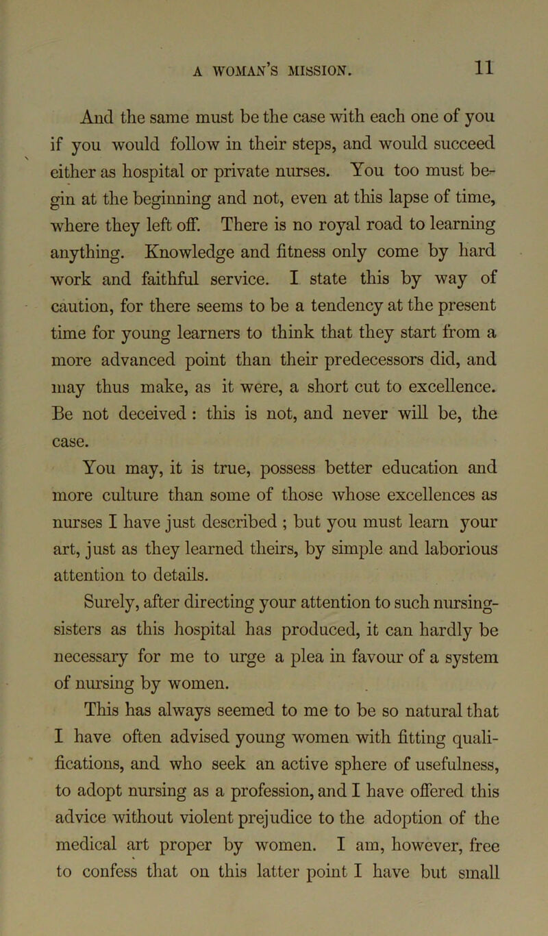 And the same must be the case with each one of you if you would follow in their steps, and would succeed either as hospital or private nurses. You too must be- gin at the beginning and not, even at this lapse of time, where they left off. There is no royal road to learning anything. Knowledge and fitness only come by hard work and faithful service. I state this by way of caution, for there seems to be a tendency at the present time for young learners to think that they start from a more advanced point than their predecessors did, and may thus make, as it were, a short cut to excellence. Be not deceived : this is not, and never will be, the case. You may, it is true, possess better education and more culture than some of those whose excellences as nurses I have just described ; but you must learn your art, just as they learned theirs, by simple and laborious attention to details. Surely, after directing your attention to such nursing- sisters as this hospital has produced, it can hardly be necessary for me to urge a plea in favour of a system of nursing by women. This has always seemed to me to be so natural that I have often advised young women with fitting quali- fications, and who seek an active sphere of usefulness, to adopt nursing as a profession, and I have offered this advice without violent prejudice to the adoption of the medical art proper by women. I am, however, free to confess that on this latter point I have but small