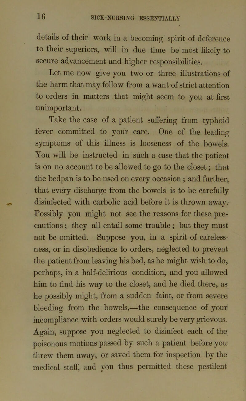details of their work in a becoming spirit of deference to their superiors, will in due time be most likely to secure advancement and higher responsibilities. Let me now give you two or three illustrations of the harm that may follow from a want of strict attention to orders in matters that might seem to you at first unimportant. Take the case of a patient sufiering from typhoid fever committed to your care. One of the leading symptoms of this illness is looseness of the bowels. You will be instructed in such a case that the patient is on no account to be allowed to go to the closet; that the bedpan is to be used on every occasion ; and firrther, that every discharge from the bowels is to be carefully disinfected with carbolic acid before it is tlirown away. Possibly you might not see the reasons for these pre- cautions ; they all entail some trouble; but they must not be omitted. Suppose you, in a spii’it of careless- ness, or in disobedience to orders, neglected to prevent the patient from leaving his bed, as he might wish to do, perhaps, in a half-delirious condition, and you allowed him to find his way to the closet, and he died there, as he possibly might, from a sudden faint, or from severe bleeding from the bowels,—the consequence of your incompliance with orders would surely be very grievous. Again, suppose you neglected to disinfect each of the poisonous motions passed by such a patient before you threw them away, or saved them for inspection by the medical staff, and you thus permitted these pestilent