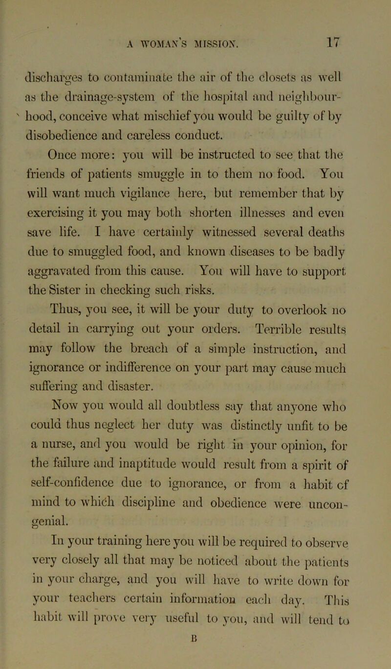 dischai'u'es to contaminate tlie air of the closets as well as the drainage-s}’^stem of the hospital and neighbour- ' hood, conceive what mischief you would be guilty of by disobedience and careless conduct. Once more: you will be instructed to see that the friends of patients smuggle in to them no food. You will want much vigilance here, but remember that by exercising it you may both shorten illnesses and even save life. I have certainly witnessed several deaths due to smuggled food, and known diseases to be badly aggravated from this cause. You will have to support the Sister in checking such risks. Thus, you see, it wall be your duty to overlook no detail in carrying out your orders. Terrible results may follow the breach of a simple instruction, and ignorance or indifference on your part may cause much suffering and disaster. Now you would all doubtless say that anyone who could thus neglect her duty was distinctly unfit to be a nurse, and you would be right in your opinion, for the failure and inaptitude would result from a spirit of self-confidence due to ignorance, or from a habit cf mind to which discipline and obedience were uncon- genial. In your training here you will be required to observe very closely all that may be noticed about the patients in your charge, and you will have to write down for your teachers certain informatiou each day. This habit will prove very useful to you, and will tend to IJ