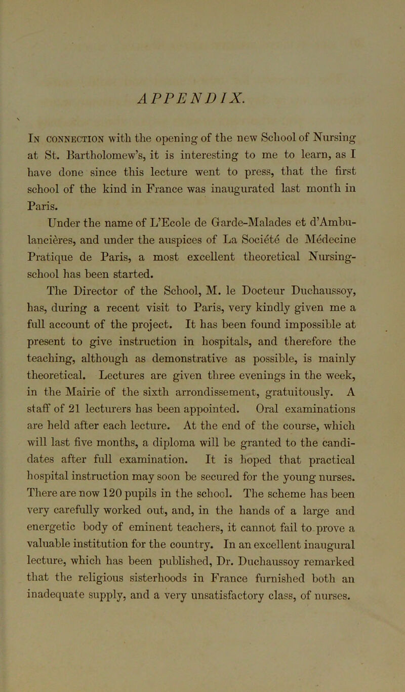 APPENDIX. In connection with the opening of the new School of Nursing at St. Bartholomew’s, it is interesting to me to learn, as I have done since this lecture went to press, that the first school of the kind in France was inaugurated last month in Paris. Under the name of L’Ecole de Garde-Malades et d’Ambu- lancieres, and under the auspices of La Societe de Medecine Pratique de Paris, a most excellent theoretical Nursing- school has been started. The Director of the School, M. le Docteur Duchaussoy, has, during a recent visit to Paris, very kindly given me a full account of the project. It has been found impossible at present to give instruction in hospitals, and therefore the teaching, although as demonstrative as possible, is mainly theoretical. Lectures are given three evenings in the week, in the Mairie of the sixth arrondissement, gratuitously. A staff of 21 lecturers has been appointed. Oral examinations are held after each lecture. At the end of the course, which will last five months, a diploma will be granted to the candi- dates after full examination. It is hoped that practical hospital instruction may soon be secured for the young nurses. There are now 120 pupils in the school. The scheme lias been very carefully worked out, and, in the hands of a large and energetic body of eminent teachers, it cannot fail to prove a valuable institution for the country. In an excellent inaugural lecture, which has been published, Dr. Duchaussoy remarked that the religious sisterhoods in France furnished both an inadequate supply, and a very unsatisfactory class, of nurses.