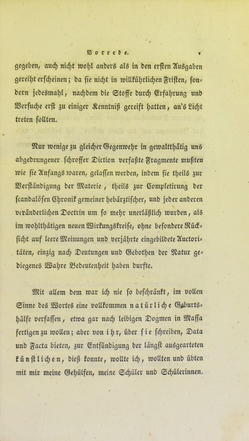 SSocrebe. ▼ gegeben, aucf) md)t tt>o^l anbev§ alö in ben erpen ^fuagabcn öcrcil)terfd)cinen; ba fte md)t in n)iMi()did)cn Triften, fon^ bcrn jebeämai)!, narf)bem bie ©tojfe burcf) @rfat)runs unb §8cifurf)c cvft 3U einiger Äenntnip gereift J^atten, an'ö Sic^t treten fottten. Sflur njenige^u glei(i)er®egennje'()r in genjaltti^dtig unS abgebrungener fdjroffer ^iction Derfapte Fragmente mußten n)ie fte ^Tnfangö waren, gelaffen tt?erben, inbem fte tijeita jur S5erftdnbigung ber 5)?aterie, tl[)eitö gur ßomptetirung ber fcanbatofen 6{)ronif gemeiner I)ebar5tifd)er, unb jeberanberen Deranberlid)en X)octrin um fo meJ)r unertaplic^ würben, d§ im n)of)Ut)dtigen neuen SSirfungSfreife, o^m befonbereSlüd!^ pd)t auf teere 9)?einungen unb öerjdt)rte eingcbilbete 3Cuctori* taten, einzig nad^ Deutungen unb @cbot{)en ber ^ilatuv ge* biegeneö SBaijre S5ebeutenijeit Jjaben burfte. TO attem bem war irf) nie fo befd;rdnft, im »oUen (Sinne be§ Sßorteö eine »oüfommen natürtid)e ©^urtö^ I;alfe »erfaffen, etwa gar narf) leibigen Dogmen in 9)?affa fertigen5U wollen; aber Don it;r, über fie fcf)reiben, Sata unb gacta bieten, ^ur ßntfünbigung ber Id'ngft auagearteten füttjllid)en, biep konnte, wollte id), wollten unb übten mit mir meine ©e^utfen, meine (Sd)üler unb (Srf)üterinnen.