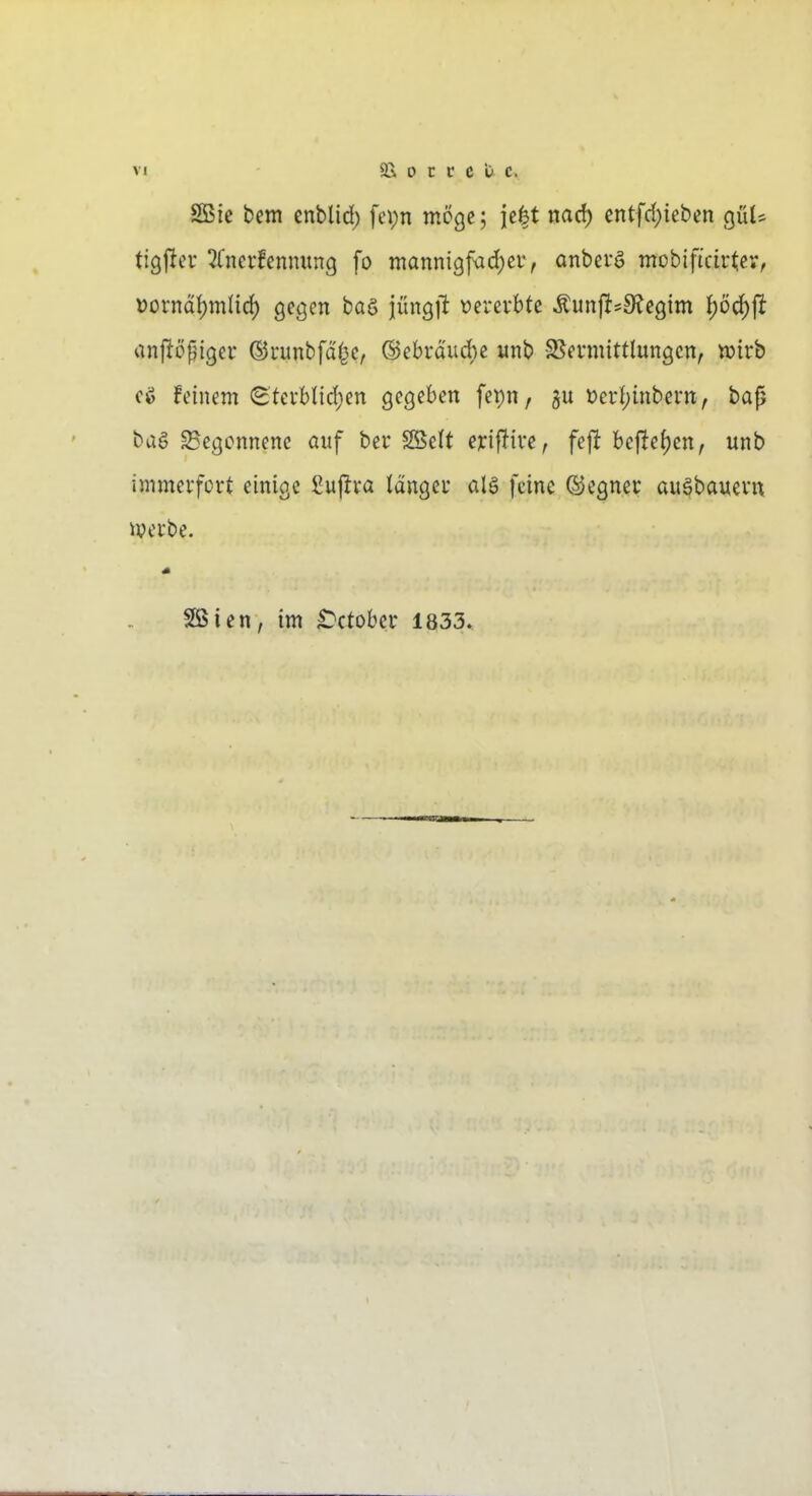 SBie bem cnblid) fcpn möge; je|t nad) entfd)ieben gül* tigflcu 2(ncrfcnmtng fo mannigfvid)ei', anbefö mobificirtcv, Dornd!)mHd) gegen baö jüngilt t)erevbte ^unji^S^egim ()öd)ft anftöpiger ©uunbfd^e, ©ebrducbe «nb S^evnüttlungcn, xoivh cö feinem <StevbIid)en gegeben fet)n, t)ei1;inbei-tt^ bajj bag ^Begonnene auf ber SBelt erif^ive, fef! be|!e{)cn, unb immerfcvt einige Suj^va Idngei* alg feine ©egnev au^bauevn iverbe. Söien, im ^ctober 1833.