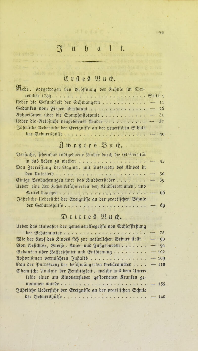 3 n l; a l t. »pccjrfraf^pn bei) eröffmuig t)cr (Scl)ulc im (Scp^ tcmbcr 1789 ©cite i Ufbcr bic ©cfunbl^cit bcr ^d^ipangctit — 11 ©cbanFcn t>om lieber überhaupt — 26 51pf)oriSmeu über bie Sumpbnfiotoniic — 3i Heber bic ©clbfurf)!: neugeborncr 5tinber ~ 37 3äl^rli(^c Ucbcrricbt ber (Srcigniffc au bcr practifiteii ©cl)iilc t»ec ©cburtö^ülfc — 40 B m e t e ö 53 u d)» 5ßcrfuc|)c, fcf^cinbar tobtgebDrnc Äinbcr biircf) bie ßilcFfricität in ba6 2cbcn ju ivccfca — 45 SSoit Scrrciffung bcr SSogina, mit 5luätrcten bc6 jtinbcS iit bell Unterleib — 50 Ginige 35eDbad)tungen über bvi6 ilinbbettficbcr — 59 lieber eine '^trt ®cf)eniFcIfd;ntcr5en bei) 5tinbbetterinnen, unb SOiittcI bagcgcn ♦ — 66 3ä|^rlid;c Uebcrfid;t ber (Srcigniffc au bcr practifd)en (Sd)ulc bcr Q}cburt6J)ülfc — 69 r i 11 e ö ^ u d). lieber brt6 Unmal^rc bcr gemeinen SSegriffe üon ©c^icfftcl^ung ber ©ebarmutter — 75 5Bic bcr ilopf bc8 5?inbe6 ftd^ jnr natürlichen öeburt fleUt . — 90 SSon 0cftd)tg=, ©tci5=, jtnic= unb Su^gct'urten — 94 Q5cbanFcn über jtaiferfd;nitt unb (Snt|)irnun9 — 102 5lpl^oriömen t)ermifd)ten 3n^alt3 — 109 SSon ber ^ntrcScenj ber befd)trängcrten ©cbärmutter .... — 118 Gj^emifc^c 2(nalpfc ber 5cud)tigfeit, \veld)e auß bem Unter* Iclbc einer am Äiubbettficbcr geftorbenen Äranfen gcs nommcn n?urbc — 135 3ä^rlid;c Ucbcrftc^t bcr (Srcigniffc an ber practifc^en ©d^ulc l»er ©eburtöj^ülfc . » 140