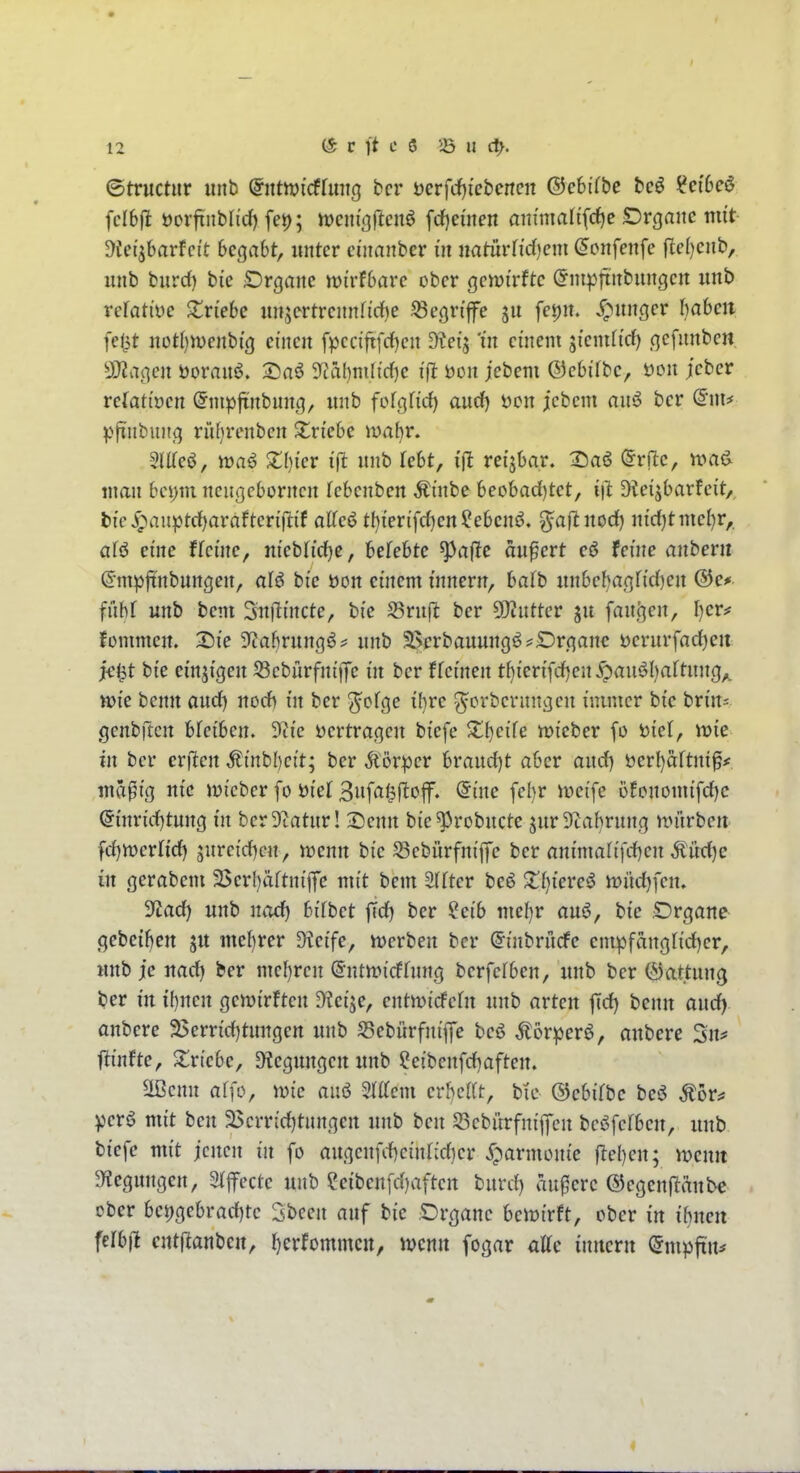 ©tructiir iiitb ©ntmicffuitg bcr öerfcfjiebencn ©ebifbc bcö ^ct6eö fclbfi öorfxnblid) fei); ttjcm'orteitö frf)eüten anmmlifc^e Drgaitc nut- üfeijbarfci't begabt, unter eijtanbcr in iiatudid)em ^onfenfe jle()cnb, unb burd) bie iOrganc njirfbare ober gemirftc (Jnipfiubungen unb refatiye S^riebc unjertrennfirf)e begriffe fei)n. junger babcii fel^t itotbnjenbi'g einen fpcciftfrf)en dlei^ 'in ci'nent si'entftrf) gefnnben ajJvigen öorauö. Saö Si'ahmlt'dje Don jebem ©ebifbc, öou jcber refatioen önipfinbung, unb felgficf) aucf) i)on jebem anö bcr (5*ni^ pfinbung riU^rcnben triebe wahr, SIlTeö, maö $i;(){cr i(l unb Tebt, i'jl reizbar. 25a6 @rflc, n>a^ man bei)m ncußcbornen febenben Ät'nbe beobac()tct, Dleijbarfeit, t»ic Jpauptrf)arafterijlif aKeö tbierifd)en?ebenö. ^aftnod) ntd)tmel)r,, afö eine ffei'ne, nfebridjc, befebtc ^afic anfcrt eö feine anbeni ©mpfinbungen, alö bie öon cmem i'nnern, bafb unbeba(]fi'd)en ffibf unb bem Snfitncte, bi'e SSruft ber 5!)2nttcr ju fan,(]en, I)er# fommen. X)ie ?tabrung^^ unb ä^erbauungö^Drganc üerurfad^eit >e^t bie emji'gen 53ebürfntj)c in bcr ffeinen t^ien'fd)en^pau6l)aftung^ tt)ie benn aud) nod) tn ber ^ofge ihre ^orbcrnngcn luimcr bi'e bn'n- jgenbftcrt bfcibcn. 9ti'e i)ertragen bi'efe ^Tbcife tDi'eber fo t)iet, tt){e in ber erfreu ^inbbci't; ber Äörper brandet aber and) i)erl)aftniff md^fg nie mi'ebcr fo üi'el 3nfaf^flof. (5me febr irci'fe üfcnomifcE)c @mrid)tung m ber Statur! Senn bie^robncte jurStabrung würben fd)n)crnd) jurcid^cn, menn bie Scbürfm'fi'e ber anmialifd)en ^üd)e in gerabem 25crl)äftni'|fe mit bem 2(rtcr beö Xtjieve^ n?üd)fcn. ytad) unb nad) hübet jTd) ber ?ei'b mel)r auö, bie Drgane gebeiben ju mebrer $Hetfe, ivcrben bcr ^inbrndfe empfanglid)er, unb je uad) ber me()ren @ntft»icfrung berfcfben, unb bcr (Gattung ber in H)ncn gemtrften üteise, cntn^idPcfn unb arten \id) benn aud) anbete 25errid)tungert unb S3ebürfnij]e beö Äor^er^, aubere 3n? ftinfte, ^triebe, Biegungen unb ?eibcnfd)aftett. Slßcnn al]o, wie anö Mcm cvhcilt, bic Q^cUtbc beö Äor^ perö mit ben 25crrid)tnngen unb ben 5öebitrfnij7cn bcöfcrbcn, unb biefe mit jenen in fo augcnfi-bcinndjcr j^parmonie ftcl)en; voenit 5Hcgungen, Stfecte unb eeiben[d)aften bnrd) andere ©cgenftanbc ober bet)gebrad)rc 3bcen auf bie Organe beiüirft, ober in ihnen felbil cntftanbcn, Ijerfornmcit, njcnu fogar aUc inncvn ^mpfin^