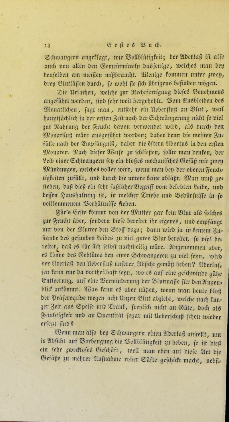 and) t)on allen bcu ©cnicmtm'ttcln ba^jcnißc, tt)efd)es^ man betj bcnfcf&en am meiften mipvaud)t äöeni'ge fomnien unter gwei;, fcret; 58(iitläj7en burd), fo ml)l |Te |Trf) übrigen^ bcfinben mögen. £ie Urfac^en, mMjc jur ^ied)tfcrti'ßung bi'efeö ^enci)menö angeführt merbcn, |Tnb fcbr meit ()crßc()o()tt. S>om 2(nö6teibcn be^ 5[)?onat(td)cn, fagt man, ent)id)t ein Ueberfluß an S3hit, iveiT l}aupt[äd)tid) in bcr erflen ^cit nad) bcr (Sd)Wängernng ni'rf)t fo i)iet gur 9iabrung bcr ^rud)t baöon »ernjcnbct njirb, aU bnvd) hm 5[)?onatf(nj3 märe anögefü()rt tt)orbcn; bal)er benn bie mciflcn ^nn fhUe nad) ber ^•mpfangni'f}, baf}cr bie oftcrn ätbortnö inben erftcu 59?c>natcn. 9tad) bicfer ^cife jn fcfjfi'e^cn, foHtc man benfen, ber ^eib einer (5d)iranqern fc^ ein bto^ei medfjanifdfjcö ©efäp mit *^tvcp ?!)Jünbungcn, it»erd)e^ öoifcr mirb, wenn man bei) ber oberen ^eud)^ tigfciten snfüttt, unb burd) bie untere feine abläßt. 9}ian muf ge^ ftcl)en, ba^ bic^ ein fcl)r fa^fid)er58egriflr öom befcbten ?eibe, unb beffcn 5^aui^i)aftnng ift, in weld)er Zviebe unb ^ebürfniffc in fo DoUfommenem 3>crl)aftni)Tc ftcljen. g-iir'ö Qvfte fömmt öon bcr 5D?ntter gar fein S3fut afö fordjc^ jur ^rnd)t über, fonbern biefe bereitet ihr eigene^, unb empfängt nur öon ber ?Oiutter ben ®tof baju; bann n^irb ja in feinem 3n^ flanbe bcö gefunben ?eibe6 ju üiel guteö ^int bereitet, fo bief be? reitet, ba^ eö für jTd) fclb|l uad)thci(ig wäre. 5(ngenommcrt abcr^ e6 fönne bcö ®eblütcö bei) einer (5d)mangeren ju üiet fcj)n, mirb ber 5(berra^ ben Hebcrfluß nnferer 5lbfTd)t gcmäp beben? ^iberlaf, fen fann nur ba üort[)eiil)aft fcpn, it)o eö auf eine gcfd)n)inbc gäbe (Jntieernng, auf eine a>crminberung bcr SBfutmaffe für ben3(ugcn? 6(icf anfömmt. ä^aö fann e6 aber nüi^eu, ivenn man l)eute bh>^ ber ^räferüatiüe ivcgen ad)t Unjen SStut abzieht, mld)c nad) fnv^ jer Seit anö ©peifc nn> Xvanf, fvevilid) nid)t an ®üte, bod) aH 5eud)tigfeit unb an Duantität fogar mit Xlcberfdiuf fcfjon «lieber erfclit |Tnb? 3öennman ärfo bei; ed)n>angern einen ^ibcrfa^ anfteltt, um in9tbf[d)t auf 2>orbeugung bie S5oirb(ütigfeit ju l)eben, fo ift bie^ ein febr strccffofcö ®e[c{)äft, ircit man eben auf bicfc Slrt bie ©efä^e SU mebrer 5lnfnahme roher eäfte gefd)icft mad)t, neb]U