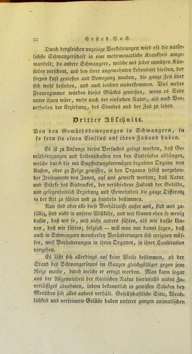 S^urrf) bergreicf)cii unjcidgc 25oi-fcbritngcn mi'rb eft hic natilr^ Ud)]te ed)n)angcrfrf)aft i'it eine mel)rmonat({cl)e Äraufbeit umgc^ nrnnbcft; ba anbcrc ®d)iDangerc, iDefrf)e mit jcbcr mmiü^cn Miu fterei) öerfc^oitt^ unb bei) ihrer aiißcwof)nten ^cben^art bretbeii, ber frc>;en ?uft cjem'cfcn unb ^ciDegung niad)cn, bte ganje Seit Oer fid) mi)l beftuben, unb audf) reid)tcr iiieberfomnicit. a>ief mel)re grauenjünmcr mürben bicfci^ ©lücfcö ßeniepeu, menn ©itte unter il)nen märe, mel)r uad) ber einfadjen 9^atur, nad) 2$or^ urtf)e?fen ber ©rsie^ung, beö ©taubeö unb ber 3cit ju leben. ^rittet ^IfiMnit-f. 2>on bcn ®cmiitf)öbeiDeoun(}en in (Sd^wangerit, in .fo fern fie einen (^inffu^ auf i^rcn 3uftanb fjahcix. (5ö i|^ juSJnfange bi'efeö 95erfud)c6 gcfagt morben, baf miitbörcßunßen unb ?etbenfd)aftert öon ben ©inbrüden abl)ängert,. n>etd)e burd) bie nu't (Smpftnbungööerniößen begabten Organe t)oit Stufen, ober ju ^ofge gemiffer, in ben Organen fefb(i }?orget)en* ber Srritamente öon Snnen, auf unö gemirft werben; ba§ Statur unb ©tärfe be^ ©inbrucfcö, ber öcrfd)iebene Suftaub ber ©ebiibe,, unb gefegenbeitlid) «Jrjiebung unb ®,eit>oI)ul)eit bie ganje ?)ifferenj ?n ber 5(rt ju fiU)fcn unb ju l)anbefn bef^immcn. yiim jtnb aber äffe biefe 9>erl)äftnijfe au^er unö,, finb unö ju^ fäffig, ftnb nid)t in unferer2iöifffü()r, unb'mir fennen eben fo mcnig bafür, baf mir fo, unb nidjt anberö fii()fen,, af^ mir bafur fön* uett, ba^ mir fi'i^fen; fofgfid) — miffman nur bamit fagen, ba^ and^ in ©d)mangern mand)crfet) 25cränberungcn fid) ereignen müf# fen, meif 2>eränberungcn in i()ren Organen, in it)rer ßonilitution Sjorgeben. (5ö fä^t ftd) alferbingä auf feine 2öeife bejiimmen, ob ber ^tanh beö ®d)mangerfei)nö im ©aujeu gfcid)giiftiger gegen jene ^ev^e mad)e, burd) mefd)e er erregt morben. Wan tann fogar .au6 ber 5(ffgemeinl)eit ber tf)ierifd)eu SZatur f)ierinfaffö iiidjt^ ^u^ t)erfä|figeö abuef)men, inbem befamttfid) in gemiffeu (Stücfen bet> 5}?enfd)en ffd) alfeö anberö öerl)aft. @efefffd)aftfid)e <Bittc, 2öeid)^ Udjtcit unb oerfeiucrtc ®efü(^c l^aben unfcrcr ganzen animafifd^cii