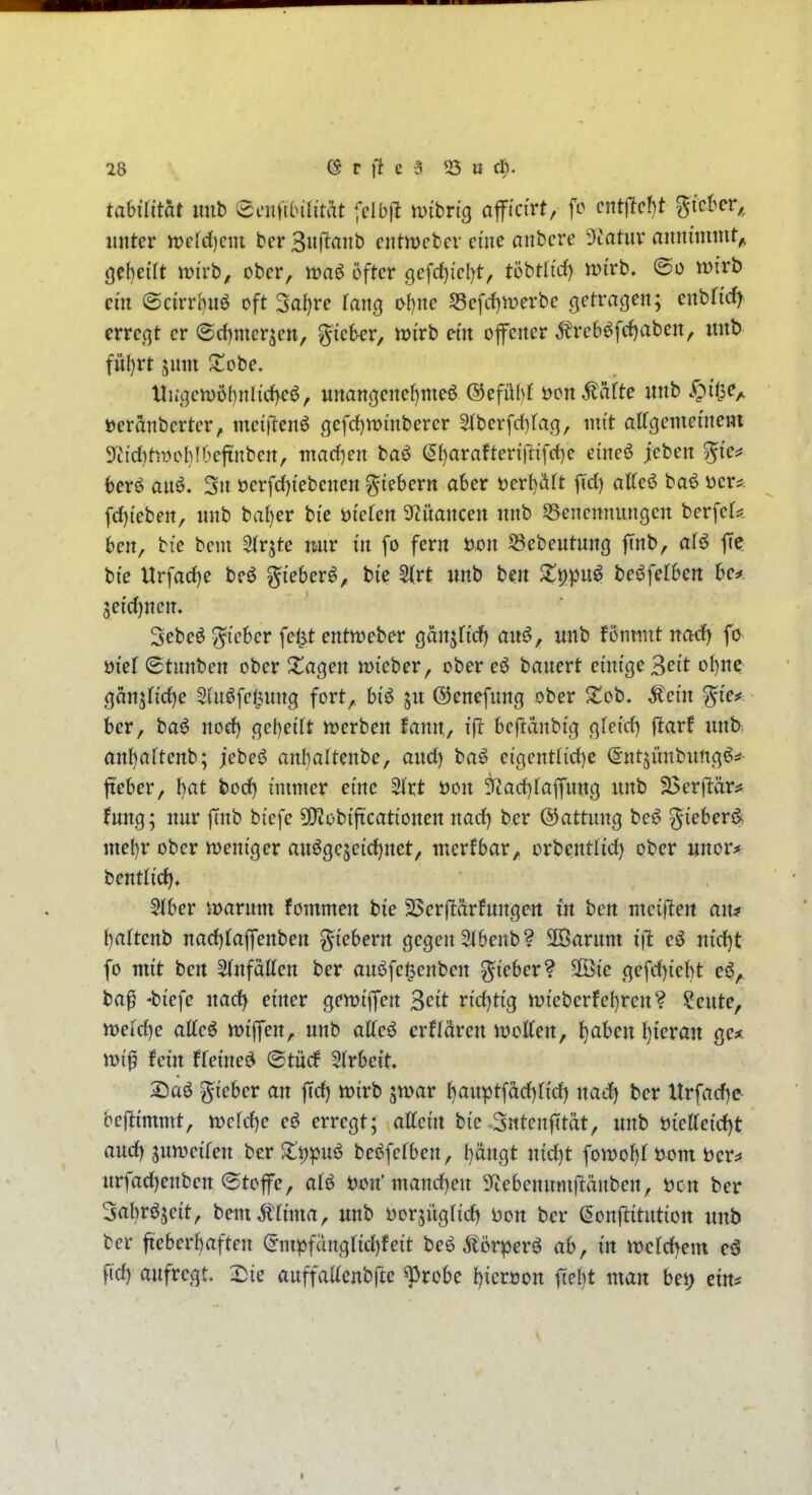 tahilitat imb eenfiinlität fclb(^ wihriQ aflFici'rt, fo entzieht ^icUt,^ unter n)c[d)cm bcr 3ufianb ciitmcfccr eine anbcre Olatuv annimmt^ gebeift wivt, ober, waö öfter 9cfd)icl)t, töbtli'd) tt>irb. wirb ein (Sci'rrhnö oft 3al)re fang ohne S3cfd)merbe getraßen; enbrid) crrc,qt er ©dintcr^cn, ^ickr, n>irb em ofener Äreböfc^abcn, imb fu()rt jnnt Süobe. Hiü3ctt)öhnlirf)ei$, unangenef)me6 ©efühl öcn^äfte nnb y^ü^e,. »cränbcrtcr, mct|1en6 gefrf)n?mberer SIberfd)fa(], mit alfgememcm ?Jid)tmol}!(^eftnben, marf^en baö (5I)araften'|tifc{)e eincö jeben %ic^ hev^ anö. 3n öcrfd)i'ebencn fiebern aber t)crl)äft fid) attc6 baö üer?. fd)tcbett, nnb baf)er bie öi'cfcn 3ftüancen nnb 55encnnungcn berfeU bcn, btc beni ^(rjte nnr in fo fern üon S3ebeutnng finb, alö ffe bte Urfad)e beö gieber^, bi'c 5irt «nb tm X^)in^ bei^felben be* $eid)nen. Sebeö ^tebcr fejjt entmeber (^an^Udj an^, unb fonnut nod) fo m'ef ©tunben ober ^l^agen mi'eber, ober banert emfge ^eit oi)nc ganjfi'dje Sin^fct^nng fort, bi'ö jn ©enefnng ober 2:ob. Äei'n %ief ber, baö nod) gebeiTt »rcrben fann, tjit bejianbig (\leid) ftaxf nnb. an{)aftenb; jebeö anl)artenbe, and) baö eigcntlid)e ©ntjünbnng^:*- fieber, I)at bod) immer eine SJrt t)on 3fiad)taffnn3 nnb 2>er|tär^ fnng; nnr ftnb biefe 5f)?obiftcationen nod) ber ©attnng beö ^ieber^ mebr ober weniger anöge5ei'd)net, mcrfbar, orbcntlid) ober «nor> bentlid). 5(ber marnm fommcn bie SSerftdrfnngen in ben mciflert an* {)artenb nad)[affenben g^icbern gegen 3tbenb? 2Öarnm i\l md)t fo mit bcrt 5(nfaKen ber anöfe^enben lieber? 50Bie gefd)iebt ba^ -biefe nad) einer gemi'fen ^cit rid)ti'g it)i'ebcrfef)rcn? !l!ente, tt)eid)e atteö njiffen, unb aKeö crffären JvolTen, l)aben l)icran gc* \vi^ fein ffei'ned ®tüd 5(rbei't. 2)üö lieber an ffd) njirb jwar t}anptfad)[id) nad) bcr Xtrfad)e bej^immt, mhi^c eö erregt; attci'n bie-Sntenfttät, nnb t)ieae{d)t and) snmcifen ber S;t)|)nö beöfcfben, f)ängt nid)t fomof)! i)om ber^ nrfad)enben (Stofe, afö öon'mand)en Sftebenmnf^änben, t)cn ber Sabröjeit, bem^tnna, unb ijorjiigrid) Don bcr ^onftitntion nnb bcr fteberbaften (5mpfangfid)feit beö Älörperö ab, in mcfd)em c3 fi'd) aufregt. 2}ie auffaacnbfte ^robe J)ierüon f[e()t man bei) em*