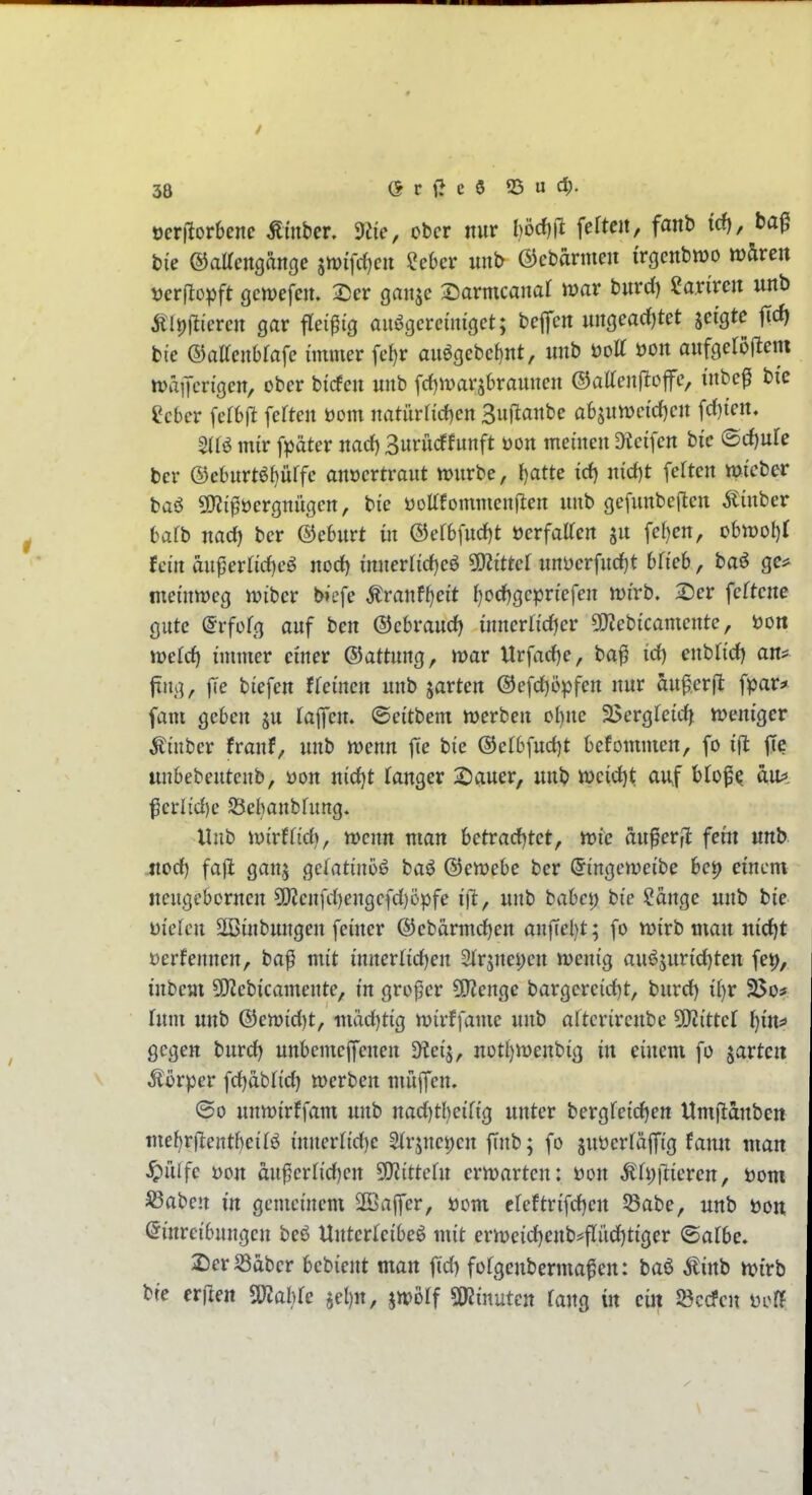 ücrilorbene Ämbcr 9iie, ober nur l)'öd)\t fefteit, fanh trf), ba^ bie ©aKcngänge 5n)ifcf)cn ?e6cr unb ©ebarmeii irgcnbwo tvhven vevftc^ft gcnjefem 2)er gaiijc 2)armcanar ivar burd) «arircit unb Älpjlicrcn gar fleißig au^gcrcmigct; bcjTcn ungearf)tet jcigte jtcf) bi'e ©aacnbrafc immer fc^r auögebct)nt, unb t)ott üon aufgeröfiem tt)ä]Tcn'gen, ober bicfcu unb fd)ivarjbraunen ©alTeuRofe, inbe^ bi'c ^cbcr feften öom natiirfirfjen Suflanbe absuwcid^cn frf)ten. SUö mir fpäter md} 3urücffunft Don meinen Dieifen bi'c (Bd)nle ber ®ebnrtöl}ürfe anoertraut n)nrbe, I)atte icf) nid)t fcrten micber baö QKi^öergnügcn, bie üoUfommenften unb gefnnbeften 5tinber bafb nad) ber ©eburt in ®ef6fud)t öerfalTen ju fel}en, obtt)ol)r Jci'n äi\^exüd)c^ norf) mnerlid)eö 5D?i'ttef uni)erfnd)t blich, baö ge* mei'nwcg mibcr b>efe ^ranfJ)cit l)ocf)gcpn'efen mirb. 2)er fcftene gute ©rfüfg auf ben ©cbvaudj innerh'djer ^JJebicamente, iJon mid) immer einer ©attung, mar Urfacfje, ba^ id) enbfid) an^ jtng, fTe biefen ffeinen unb garten @efd)epfen nur äugerfl fpar* fam geben ju lapn. ©eitbem werben obne ä>ergfeid^ ttjeniger ^inber franf, unb mnn jte bie ®efbfud)t befommen, fo i(l |Tc unbebentenb, t»on nid)t langer 2)auer, unb tt>cid)t auf blof^ au;*. f erlid)e SSebanbhmg. Unb iüirffid), wenn man hetradjtet, me au^erfl fetti mb jxod} fafl gan^ gefatinoö baö @en?ebe ber ^ingeweibe bei) einem neugebornen 5!)?enfd)engefd)Dpfe ift, unb haha) bie ?ange unb bie mckn 2Binbungen feiner @ebarmd)en anjTebt; fo wirb man nid)t üerfennen, ba^ mit innerfidjen 2(r5nei;en wenig auöjurid)ten fei), inbem 5i}^ebicamente, in großer 50^engc bargereid)t, burd) i{)r 2$o? Tum unb ®ewid)t, mäd)tig wirffame unb afterirenbe Littel ^ius gegen burd) unbemejfenen 5Kei^, not{)Wenbig in einem fo garten Körper fd)ab(id) werben müjfen. ©0 unwirffam unb nad)tbeiftg unter bergfeidjen Umfianben me{)r(lentbei(ö innerlid)e Slrjnepen finb; fo juüerfäffig fann man ^ülfe Don än^cvlidjcn ^ittcht erwarten: t)on Äh;|lieren, t)om S3aben in gemeinem 2öajfer, öom creftrifd)en 53abe, unb üon Einreibungen beö Unterleiber mit erweid)enb^flüd)tiger ©atbe, 2)erS3aber hchimt man ftd) fotgenberma^en: baö ^inb wirb bie etflm SWaWe jel)n, jwolf SKinutcn fang in ein iöccfen ijoff