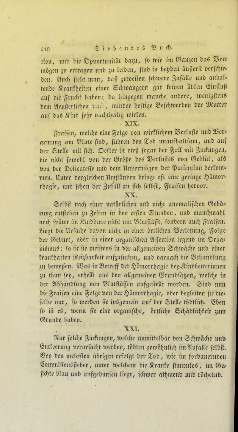 tion, mib bie Öp^jorüuiitat baju, fc it)ic mt ©anjcit bag 25ci-? mcgcn ertragen «nb leiben, |Tnb in 6ei)bcn än^erfl t)erfrf){ep ben. 9tnd) fiel)t man, ba|5 jumeifen \d)mve Suf^^i^e unb anbaf^ tcnbe Äranf()eiten einer (Sd)n)angern ,qar feinen iibkn ^infTu^ auf bie ^rnrf)t f}a6en; ha bingeßen nmnrf)e anbere, menißflcnö bcm 3lcn0crHd)en tcir., mi'nber f)eft{ge S3cfd)merbeu bcr fluttet auf ta<? ^i'nb fe()r nacf)H)ci(icj tvi'rfen. XIX. graifcjt, mldcjc enie^ofge üon iDirfh'd)em 2>erfn(le unb Ber^ nnnung am 53rnte|Tnb, fül)ren ben S^ob nnaufl)altfam, unb auf ber <^teUe mit fid). Defter ifl btef fcgar ber %aü mit 3ncfnngen, bi'e n{d)t \o\v>ol)i t)on ber ®ro^c beö 25erfu|le6 bon ©ebliit, af^ t3cn ber 3:)ef{cate|)e unb bem Unbermößen. ber ^atientinn berfoms men. Unter berofei'd)ett Umjlanben bringt oft eine geringe ^ämor* r!)agie, unb fd)on ber Bnfaa an jid) fctb|l, ^raifen berüor. - XX. (Selbft und) einer natnrrid)en unb nic^t anomafifd)en ©ebas rung entfleben ju gciten in ben erften (Stunben, unb mand)mab[ ncd) fpäter im Jtinbbcttc n{d)t nurSSfutfliiiJc, foirbern and) ^raifen. ?iegt bie Urfad)e bälgen nid)t in einer c»rtl{d)en 33erfel^ung, y^ofgc ber ©ebnrt, ober in einer organifd)crt Stfection irgenb im Drga^ niömu^^: fo i\t ftc mcijlenö in ber attgemeinen ®d)Wäd)C unb einer franfbaften 9?ei5barfeit onfjufud)en, unb barnad) bie 23cbanbtung ju bemejfen. äßa6 in 33etrcjf bcr .^^ämorrbagie bei>,^inbbetterinneu ju tbun fei), erljelTt auö ben attgemeinon ©runbfa^ett, it>efd)e in ber ^.(bbanbfnng i?on S5futflüffen anfgefleUt n>orben. ©inb nun he^raifen eine ^ofgcöon ber .i^amorrbagie, ober begleiten fiebie* felbe nur, fo werben fie insgemein auf bcr ©tcffc töbtHd). ©ben fo ijl eö, wenn fie eine organifd)e, örtfidje <Sd)äbfid)feit jum ©runbe baben» 1X1. 9f^nr fofdie Sncfnngen, n?erd)e unmittefbär öon ©d)Wad)e unb (Inticerung öernrfad)t werben, tobten gcwöbnlid) im SInfaUe fetbft. S3ei) ben mebr|len übrigen erfofgt ber Xob, wie im forbauernben (Jonüulftone^ficbcr, unter werd)cm bie Traufe ftnnenfoö, im ®c? f[d)tc bfau unb anfgebunfeu liegt, fd)wer at{)menb unb ri?d)elnb.