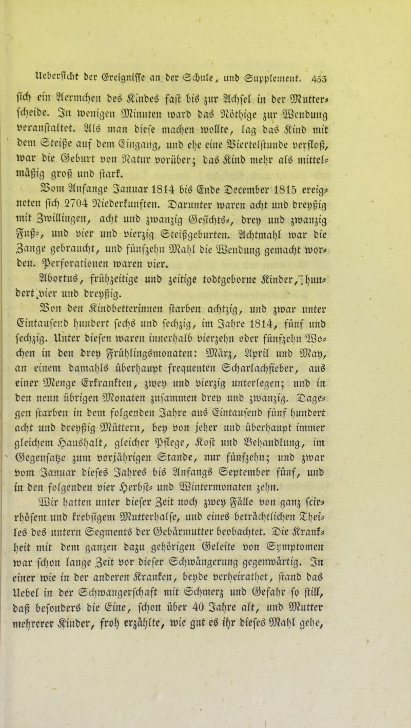 jicf) ein 3(enurf)eit beö ^mbe$? faft biö jur 9td[)fer in ber ^iittm fc{)cibe. 3ii n>cin'j]cu ?OZinnten marb baö 9cötl)tcje jur ^cnbmig ijcrantlartet. man bi'cfe marf)cn woKtc, fag baö Äüib mit ' bem Steide auf bcm (S-iiic^aitg, uiib e()e eine ^(crtc(|^unbe ücrflo^, ' - roav bie ©eburt »oit T^atnv vorüber; baö Äiub mel)r afö mittef^ mä^i'g gro^ unb ftarf. 3>om Srnfan.qe Sanitär 1814 6tö (Snbe ^ecembcr 1815 ereig=» itctcn |Trf) 2704 9tiebcrfiuifteu. :^aruntcr marcn ocf)t unb brci^pig mit Swittiußen, arf)t unb äwanji'g ®efTd)t6^, brei) unb stt>fl3i3 %np, uub öt'er unb öierji'n etci^gcbnrten. 5(c{)tmal)f mar btc Sauge gebraud)t, unb fnnf^chu 9:}Jal)I bie ©cnbuug Qmad)t tim^ ben. ^VTforatiüucn maren mcv, 5(bortuö, frit()jeittge uub fettige tobtgcborue Äiubcr/■1)UUj« bert^i'er uub brct)ptg. 2$ou ben Äinbbcttcri'uncn ftarben arfjtjtg, uub jwar unter (Jintaufcnb ()uubcrt fecf)ö uub fcrfi^ig, im 3al)re 1814, fünf unb fed)^i'g. Unter biefcn mareu inucrbalb öterjebn ober fünf^cbn 2öo^ d)en in ben bret) ^rübtiugömonaten: 9)?ärj, 3(prir unb 5[)?at), an einem bama()Iö iiberl)anpt frcquenten ©rf)arfa({)ficber, auö einer SJieuge @rfrauften, jmci) unb bier^ig unterfegen; unb in ben neun übrigen 5[Ronaten sufammen bret) unb jmanjig. Sage^ gen ftarbeu in beut fofgenben 3af)re auö (Sintaufenb fünf i^mximt üd)t unb bret)^ig ü)?üttern, bei) öon iel)er unb überf)anpt immer gfeid)em .^au6f)aft, gfeid)er ^f^ege, Moft unb S3el)anbfung, im  @egeufal5e jum S3orjäl)rigen ©taube, nur fünfzehn; unb jmar - Düin 3rtnuar biefcö 3a()re{5 biö Slnfangö ©eptcmber fünf, uub in ben fotgenben öier ^erb|l^ unb SBintermonaten jehn. ^ir hatten unter biefcr ^cit nocf) jme^ ^ä((e üon ganj fcirf rf)öfem unb frebjTgem ^Oiutterhaffe, uub eiueö beträi-f)tfirf)en Zijei^ leö beö untern @egment6 ber ©cbärniutter hcobadjtet, 2)ie ^ranf^ ijeit mit bcm ganzen baju gcl)erigen ©efeite Don ©i;mptomen n)ar frf)on fange 3eit t>or biefer (Scf)mängerung gegenwärtig. 3rt einer wie in ber anberen Traufen, bei)be bcrbcirathet, ftanh baö Uebef in ber @rf)tt)angerfcf)aft mit 6rf)merj unb @efal)r fo fliff, ba^ befonberö bie @ine, fcf)on über 40 3af)re aft, unb ^Inttcv mehrerer ^iubcr, frof) erjafjfte, toic gut cö ifjr biefeö 9J?abf gebe, 1