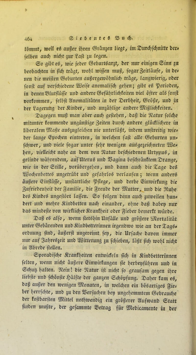 fömmt, mil au^er ihren ©ranjen liegt, im Durd)fcf)nftte fccr* felbert aurf) nidjt jur ju Tegen. ©0 gibtc«^, wie jeber ©ebiirtöarjt, ber nur ei'ni'ßcn ©inn ju bco6ad)ten m |Td) tragt, VDobt tvi^eii nm^, fogarSettlänfe, in be^» nen bie inet'iltcn ®cburten nupergett)öf)nli'd) trage, [angnji'erig, ober fonjl auf öerfd)icbeue ^cife anonmlifd) geben; gibt eö ^erioben, in bencnJöhitfliiflfe unb anbcre ®efäl)rfi'ct)fciten öiet öfter aBfonfl »orfommen, fetbfl SInomalttäten ixt ber 2)erb()ei't, ©röpe, unb jil ber ?ageriing berÄüiber, unb .unsäf^fige anberc 9}2iplid}fei'ten. ^Dagegen niu^ man aber and) gefleben, bo^ bie 3ftatur folc^e mitunter fommenbe ungünflige Seiten burd) anberc gfücffirfiere in liberalem 5[Ra^e au^jugfcidien nie unterläßt, inbcm unftreitig njte^ ber Tange (5pod)ert eintreten, in tvetd^cn fa|l alte ©eburten un^ fd)n)er, unb üiele fogar unter febr tt)enigen ouögejcidineten 5Iße^ I)en, t){etteid}t nal)e an bem öcn 3ftatur befd)iebenen Urti)puö, in geh'nbe tt)äbrenbem, auf Uteruß unb 25agina befdjränftem Crange, roie in ber ©titte, i)orübcrgcI)eu, unb bann aud) bie Süage be^ 2öod)enbctteö ungetrübt unb gcfaljrtoß öerfaufen; h?cnn anberö andere (JinflüjTe, unftattrid)c Pflege, unb bcrbe ^inmirfung bie 3ufriebenbeit bcr^amitie, bie greube ber ^Kutter, unb bie D?uf)e bcö Ä'inbeö ungeflört tajycm ©o fofgen beun aud) junjeifen l)un* bert unb mebre Äinbbctten nad) einanbcr, ol)ne ba^ babei) nur baö minbejle öon n)irnid)er^ranfl)cit ober lieber bemerft mürbe. X>a^ eö affo, it>enn flet6l)in Unfälte unb größere ^jJ^ortalität unter ©ebürenben unb Äinbbetterinnen irgenbmo wie an ber XaQ^f orbnnng finb, ciußcrfl ungereimt [et), bie Urfad)e baöon immer nur auf 3al)reöjeit unb 2öitterung ju fd)ieben, lüpt fid) nidjt in Slbrebe Ivetten. (Sporabifd)e ^ranfbeiten entmicfefn |Td) in ^inbbettcn'nnen feften, njenn nid)t äußere (Jinmirfungen ftc bcrbei)füf}ren unb in ®d)uli barten. 9tein! bie Statur i\i nidjt fo graufam gegen if)rc liebjlc unb fd)önrte ^ätfte ber gaujen ©d)i3pfung. 2^al)er fom eö, ba^ außer ben njentgen ?0?onaten, m tocidjcn ein bööartigeö gie* ber t)err[d)te, unb ju ben 35erfnd)en bei) ungcl)cmmtcm ®ebraud)c ber foftbarften 50?itte( uotJ)n)enbig ein größerer ^ufwanb <Btatt ftnben mußte, ber gefammte betrag für 9)Jebicamcnte in ber