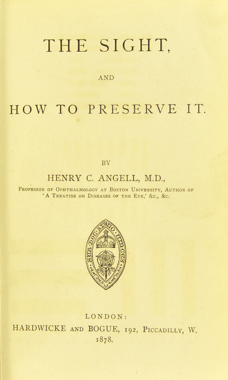 THE SIGHT, AND HOW TO PRESERVE IT. BY HENRY C. ANGELL, M.D., Professor of Ophthalmology at Boston University, Author of 'A Treatise on Diseases of the Eye,' &c., &c. LONDON: HARDWICKE and BOGUE, 192, Piccadilly, W. 1878.