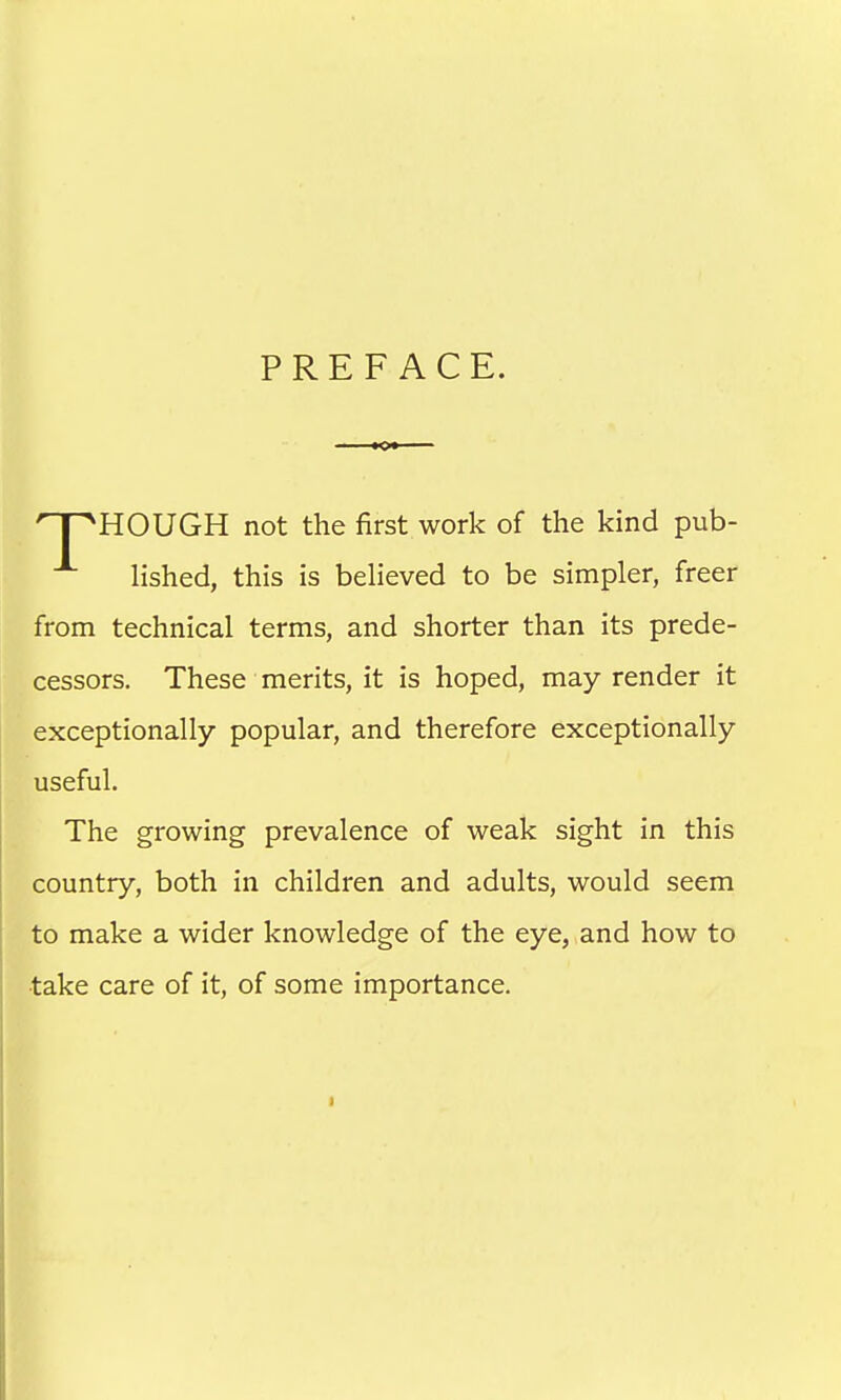 PREFACE. HOUGH not the first work of the kind pub- lished, this is believed to be simpler, freer from technical terms, and shorter than its prede- cessors. These merits, it is hoped, may render it exceptionally popular, and therefore exceptionally useful. The growing prevalence of weak sight in this country, both in children and adults, would seem to make a wider knowledge of the eye, and how to •take care of it, of some importance.