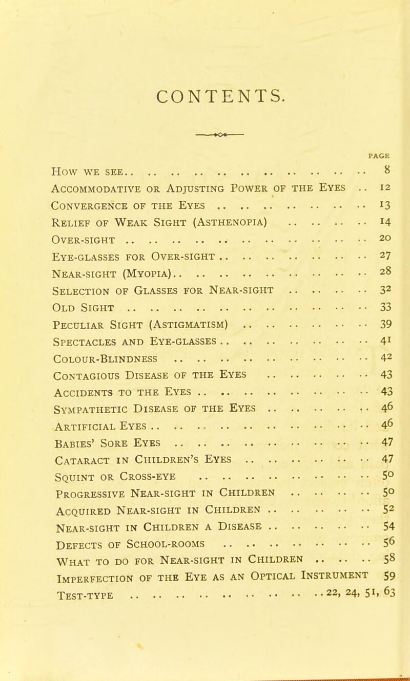 CONTENTS. PAGE How WE SEE 8 Accommodative or Adjusting Power of the Eyes .. 12 Convergence of the Eyes 13 Relief of Weak Sight (Asthenopia) 14 Over-sight 20 Eye-glasses for Over-sight 27 Near-sight (Myopia) z8 Selection of Glasses for Near-sight 32 Old Sight 33 Peculiar Sight (Astigmatism) 39 Spectacles and Eye-glasses 41 Colour-Blindness 42 Contagious Disease of the Eyes 43 Accidents to the Eyes 43 Sympathetic Disease of the Eyes 46 Artificial Eyes 46 Babies' Sore Eyes 47 Cataract in Children's Eyes 47 Squint or Cross-eye 5° Progressive Near-sight in Children 5° Acquired Near-sight in Children 52 Near-sight in Children a Disease 54 Defects of School-rooms S6 What to do for Near-sight in Children 58 Imperfection of the Eye as an Optical Instrument 59 Test-type 22, 24, 63