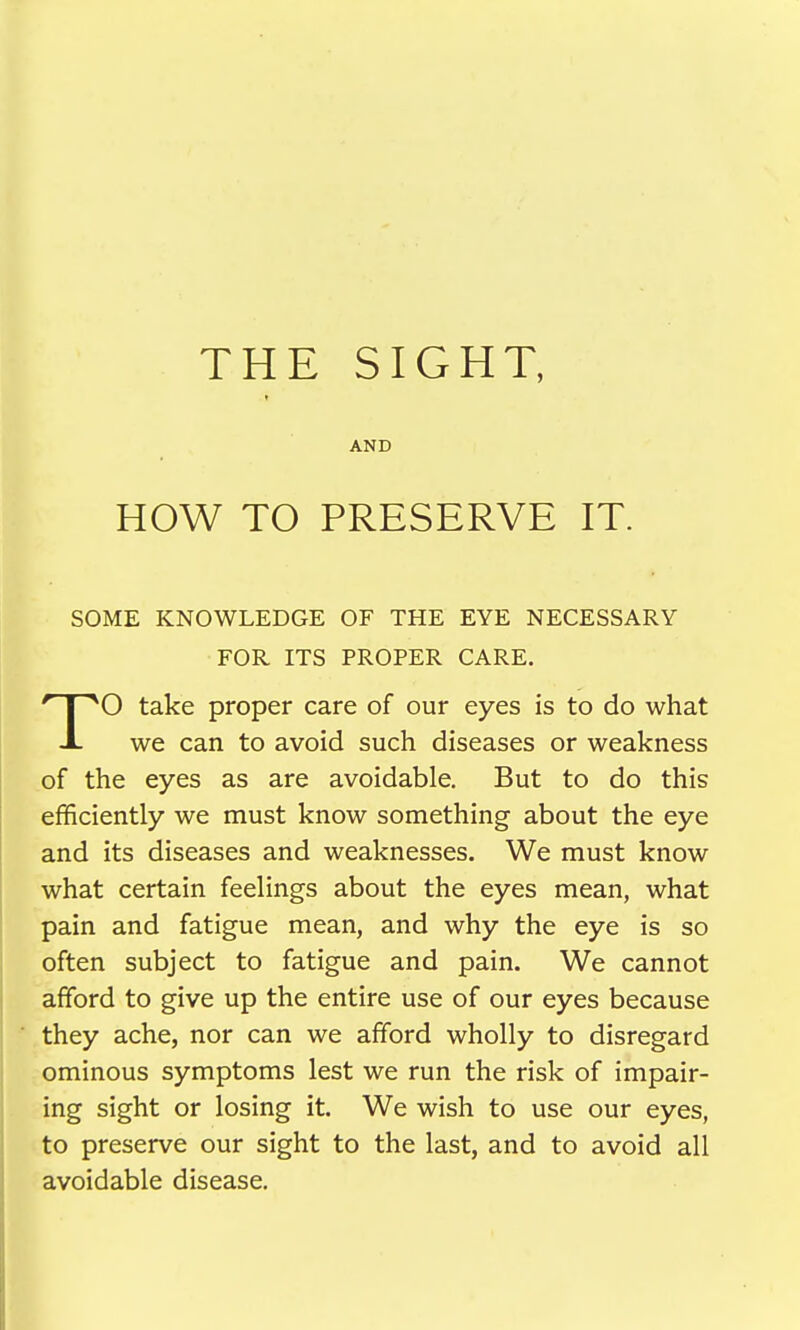 AND HOW TO PRESERVE IT. SOME KNOWLEDGE OF THE EYE NECESSARY FOR ITS PROPER CARE. P^O take proper care of our eyes is to do what -1- we can to avoid such diseases or weakness of the eyes as are avoidable. But to do this efficiently we must know something about the eye and its diseases and weaknesses. We must know what certain feelings about the eyes mean, what pain and fatigue mean, and why the eye is so often subject to fatigue and pain. We cannot afford to give up the entire use of our eyes because they ache, nor can we afford wholly to disregard ominous symptoms lest we run the risk of impair- ing sight or losing it. We wish to use our eyes, to preserve our sight to the last, and to avoid all avoidable disease.