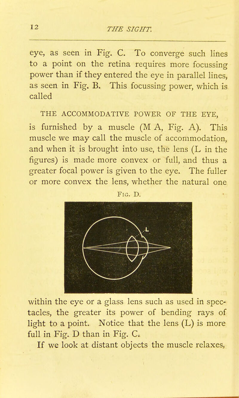 eye, as seen in Fig. C. To converge such lines to a point on the retina requires more focussing power than if they entered the eye in parallel lines, as seen in Fig. B. This focussing power, which is called THE ACCOMMODATIVE POWER OF THE EYE, is furnished by a muscle (M A, Fig. A). This muscle we may call the muscle of accommodation, and when it is brought into use, the lens (L in the figures) is made more convex or full, and thus a greater focal power is given to the eye. The fuller or more convex the lens, whether the natural one Fig. D. within the eye or a glass lens such as used in spec- tacles, the greater its power of bending rays of light to a point. Notice that the lens (L) is more full in Fig. D than in Fig. C. If we look at distant objects the muscle relaxes.