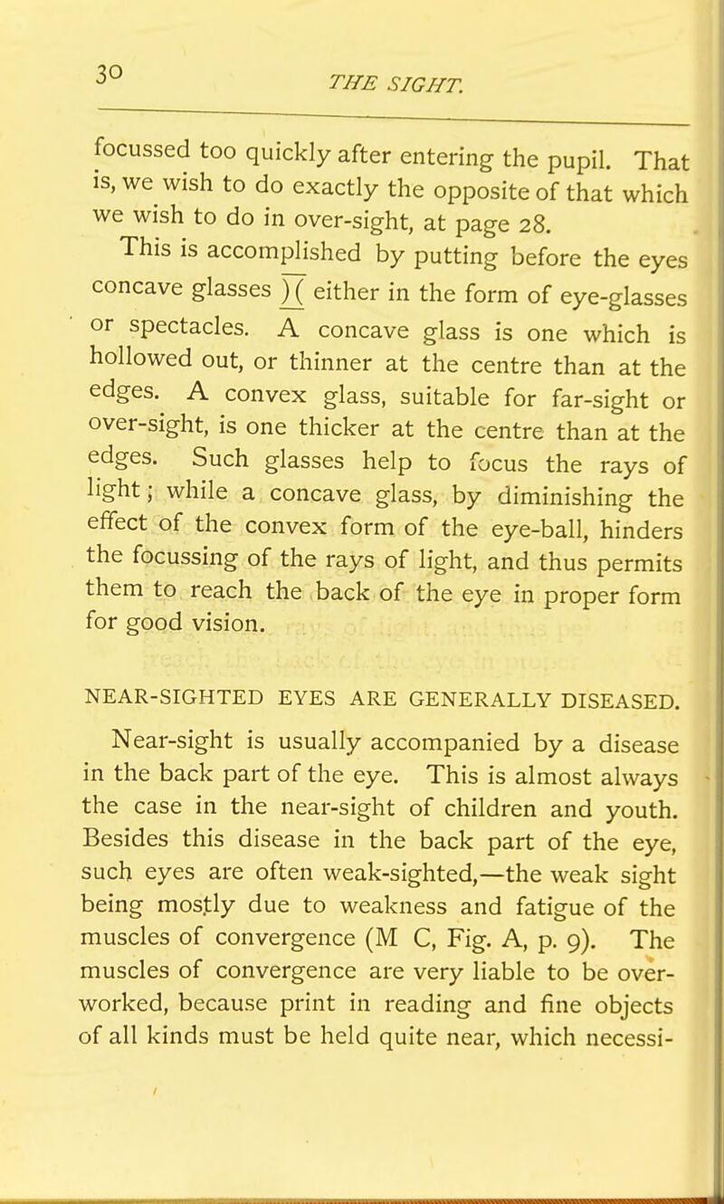 focussed too quickly after entering the pupil. That is, we wish to do exactly the opposite of that which we wish to do in over-sight, at page 28. This is accomplished by putting before the eyes concave glasses )( either in the form of eye-glasses or spectacles. A concave glass is one which is hollowed out, or thinner at the centre than at the edges. A convex glass, suitable for far-sight or over-sight, is one thicker at the centre than at the edges. Such glasses help to focus the rays of light; while a concave glass, by diminishing the effect of the convex form of the eye-ball, hinders the focussing of the rays of light, and thus permits them to reach the back of the eye in proper form for good vision. NEAR-SIGHTED EYES ARE GENERALLY DISEASED. Near-sight is usually accompanied by a disease in the back part of the eye. This is almost always the case in the near-sight of children and youth. Besides this disease in the back part of the eye, such eyes are often weak-sighted,—the weak sight being mostly due to weakness and fatigue of the muscles of convergence (M C, Fig. A, p. 9). The muscles of convergence are very liable to be over- worked, because print in reading and fine objects of all kinds must be held quite near, which necessi-