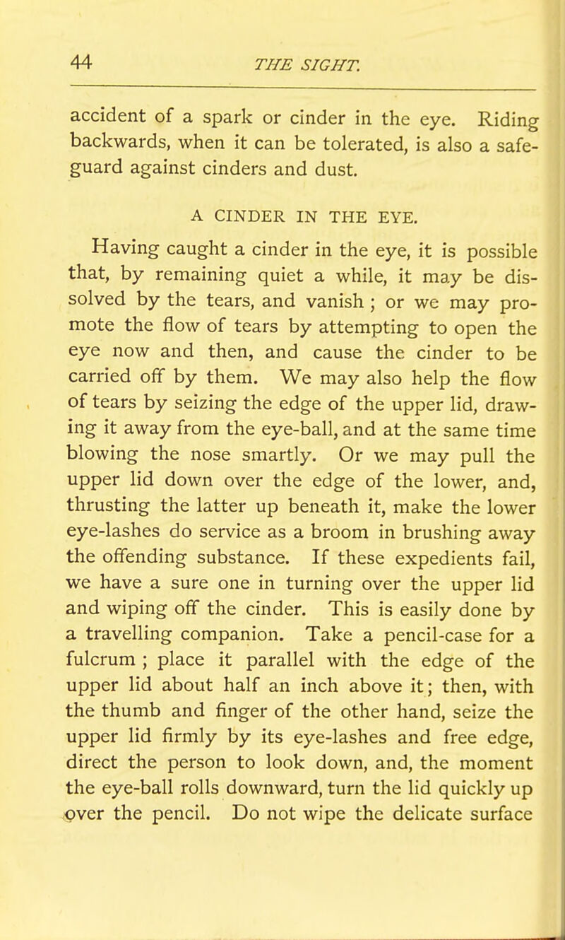 accident of a spark or cinder in the eye. Riding backwards, when it can be tolerated, is also a safe- guard against cinders and dust. A CINDER IN THE EYE. Having caught a cinder in the eye, it is possible that, by remaining quiet a while, it may be dis- solved by the tears, and vanish; or we may pro- mote the flow of tears by attempting to open the eye now and then, and cause the cinder to be carried off by them. We may also help the flow of tears by seizing the edge of the upper lid, draw- ing it away from the eye-ball, and at the same time blowing the nose smartly. Or we may pull the upper lid down over the edge of the lower, and, thrusting the latter up beneath it, make the lower eye-lashes do service as a broom in brushing away the offending substance. If these expedients fail, we have a sure one in turning over the upper lid and wiping off the cinder. This is easily done by a travelling companion. Take a pencil-case for a fulcrum ; place it parallel with the edge of the upper lid about half an inch above it; then, with the thumb and finger of the other hand, seize the upper lid firmly by its eye-lashes and free edge, direct the person to look down, and, the moment the eye-ball rolls downward, turn the lid quickly up .^ver the pencil. Do not wipe the delicate surface