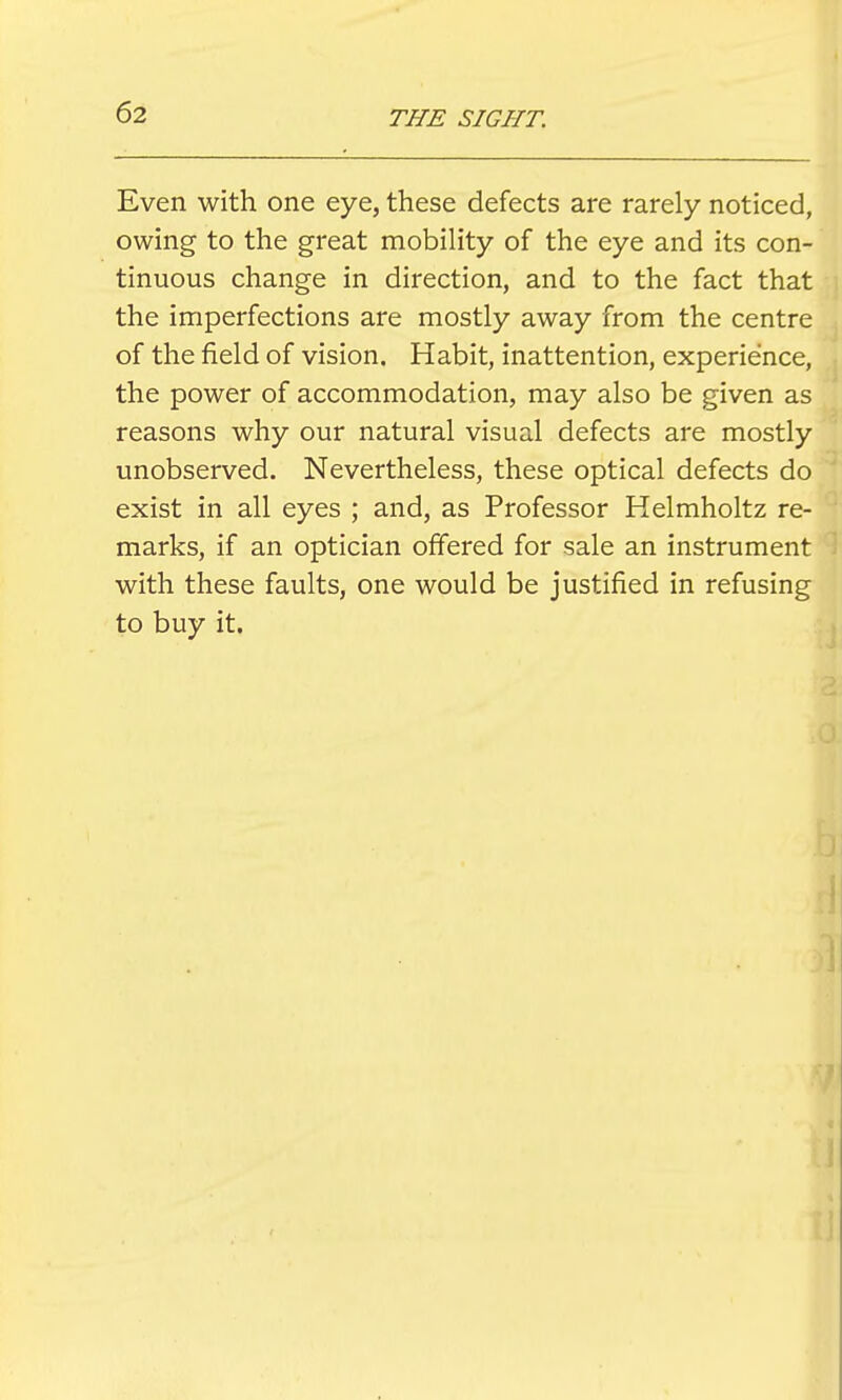 Even with one eye, these defects are rarely noticed, owing to the great mobility of the eye and its con- tinuous change in direction, and to the fact that the imperfections are mostly away from the centre of the field of vision. Habit, inattention, experience, the power of accommodation, may also be given as reasons why our natural visual defects are mostly unobserved. Nevertheless, these optical defects do exist in all eyes ; and, as Professor Helmholtz re- marks, if an optician offered for sale an instrument with these faults, one would be justified in refusing to buy it.