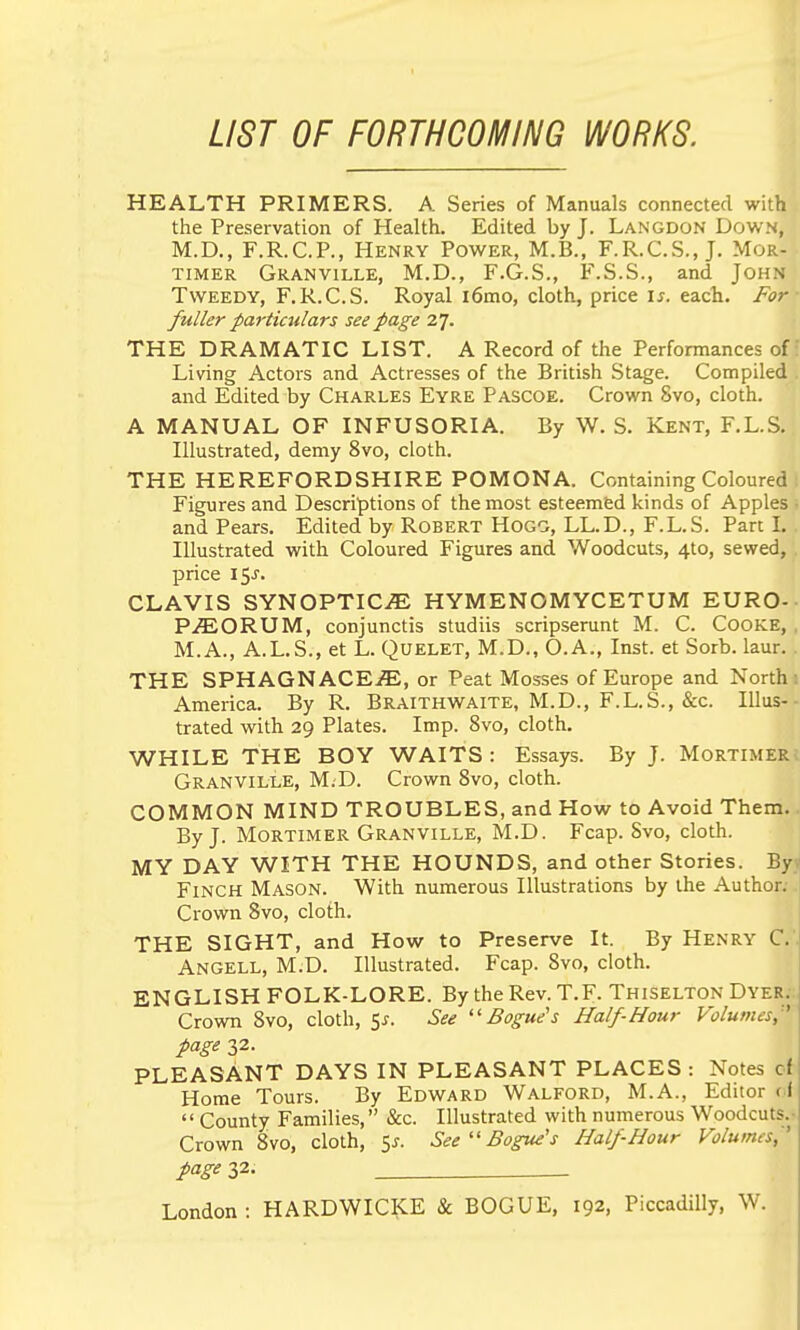 LIST OF FORTHCOMING WORKS. HEALTH PRIMERS. A Series of Manuals connected with the Preservation of Health. Edited by J. Langdon Down, M.D., F.R.C.P., Henry Power, M.B., F.R.C.S., J. Mor- timer Granville, M.D., F.G.S., F.S.S., and John Tweedy, F.R.C.S. Royal i6mo, cloth, price is. each. For fuller particulars see page 27. THE DRAMATIC LIST. A Record of the Performances of Living Actors and Actresses of the British Stage. Compiled and Edited by Charles Eyre Pascoe. Crown 8vo, cloth. A MANUAL OF INFUSORIA. By W. S. Kent, F.L.S. Illustrated, demy 8vo, cloth. THE HEREFORDSHIRE POMONA. Containing Coloured Figures and Descriptions of the most esteemed kinds of Apples and Pears. Edited by Robert HOGO, LL.D., F.L.S. Part I. Illustrated with Coloured Figures and Woodcuts, 410, sewed, price 15^. CLAVIS SYNOPTICS HYMENOMYCETUM EURO- P.^ORUM, conjunctis studiis scripserunt M. C. Cooke, M.A., A.L.S., et L. Quelet, M.D., O.A., Inst, et Sorb. laur. THE SPHAGNACEiE, or Peat Mosses of Europe and North America. By R. Braithwaite, M.D., F.L.S., &c. Illus- trated with 29 Plates. Imp. 8vo, cloth. WHILE THE BOY WAITS : Essays. By J. Mortimer Granville, M.D. Crown Bvo, cloth. COMMON MIND TROUBLES, and How to Avoid Them. By J. Mortimer Granville, M.D. Fcap. Svo, cloth. MY DAY WITH THE HOUNDS, and other Stories. By Finch Mason. With numerous Illustrations by the Author. Crown Svo, cloth. THE SIGHT, and How to Preserve It. By Henry C. . Angell, M.D. Illustrated. Fcap. Svo, cloth. ENGLISH FOLK-LORE. By the Rev. T.F. Thiselton Dyer. Crown Svo, cloth, 5^. See ''Bogue's Half-Hour Volumes, ' page 32. PLEASANT DAYS IN PLEASANT PLACES : Notes of Home Tours. By Edward Walford, M.A., Editor f f  County Families, &c. Illustrated with numerous Woodcuts.- Crown Svo, cloth, Ss. SeeBogus s Half Hour Volumes^' page 32- London : HARDWICKE & BOGUE, 192, Piccadilly, W.