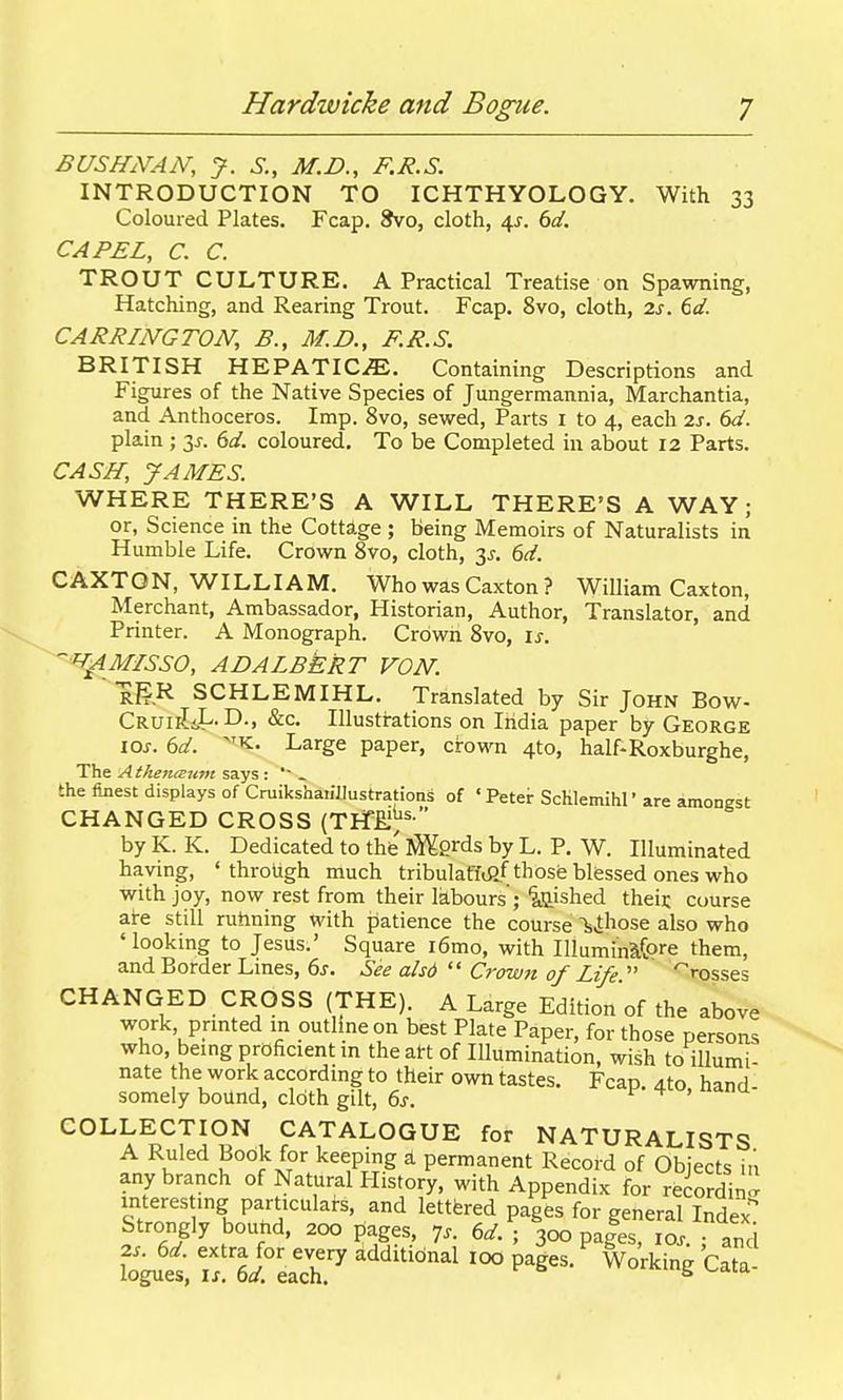 BUSHNAN, J. S., M.B., F.I?.S. INTRODUCTION TO ICHTHYOLOGY. With 33 Coloured Plates. Fcap. Svo, cloth, 4^. 6d. CAPEL, C. C. TROUT CULTURE. A Practical Treatise on Spawning, Hatching, and Rearing Trout. Fcap. 8vo, cloth, 2s. 6d. CARRINGTON, B., M.D., F.R.S. BRITISH HEPATIC^. Containing Descriptions and Figures of the Native Species of Jungermannia, Marchantia, and Anthoceros. Imp. 8vo, sewed. Parts 1 to 4, each 2J. (>d. plain ; 3^-. 6af. coloured. To be Completed in about 12 Parts. CASH, JAMES. WHERE THERE'S A WILL THERE'S A WAY; or, Science in the Cottage ; being Memoirs of Naturalists in Humble Life. Crown 8vo, cloth, 3j-. 6rf. CAXTQN, WILLIAM. Who was Caxton ? William Caxton, Merchant, Ambassador, Historian, Author, Translator, and Printer. A Monograph. Crown 8vo, \s. ^/MISSO, ADALBERT VON. igR SCHLEMIHL. Translated by Sir John Bow- CRUiiliL.D., &c. Illustrations on Iridia paper by George loj. 6d. ^'K. Large paper, crown 4to, half-Roxburghe, The A theniEum says : » the finest displays of Cruiksharillustrations of ' Petei: ScKIemihr are amongst CHANGED CROSS (TEfE.'^^  by K. K. Dedicated to the iS^grds by L. P. W. Illuminated having, 'through much tribulafftJlf those blessed ones who ■with joy, now rest from their labours'; iijished theij; course aire still rutining with patience the course feihose also who 'looking to Jesus.' Square i6mo, with Illumin3.(ore them, and Border Lines, ds. See alsd  Crown of Life  'rosses CHANGED CROSS (THE). A Large Edition of the above work, prmted in outline on best Plate Paper, for those persons who, being proficient m the att of Illumination, wish to illumi- nate the work according to their own tastes. Fcap. 4to hand- somely bound, cloth gilt, 6j. i- . COLLECTION CATALOGUE for NATURALISTS A Ruled Book for keeping a permanent Record of Objects in any branch of Natural History, with Appendix for reiordin!^ interes ing particulars, and lettered pages for general Index'' Strongly bouhd, 200 pages, 7^. 6^. ; 300 pa|es, xos ■ and fogu'et if ei^eaTh.^ '''^''^ ^^^^^^ ^^'^^^ C^'^