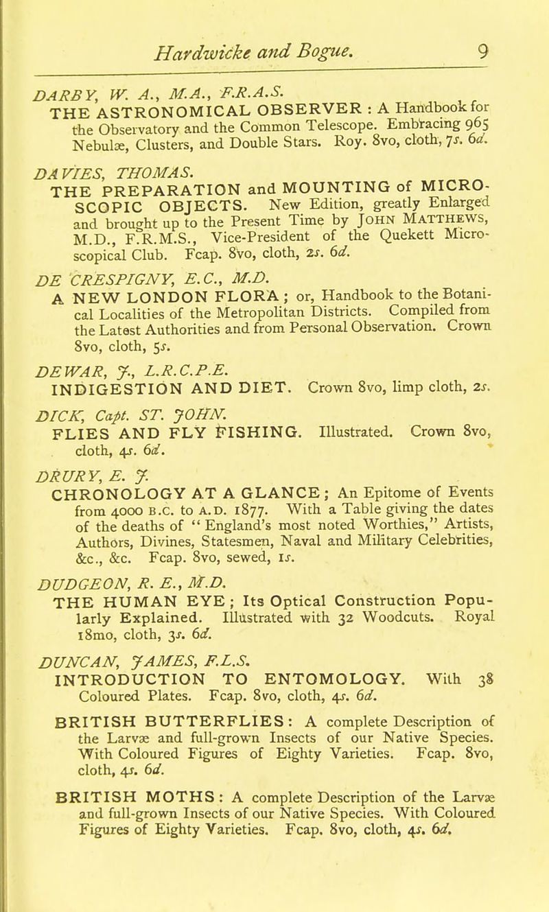 DARBY, W. A., M.A., F.R.A.S. THE ASTRONOMICAL OBSERVER : A Handbook for the Observatory and the Common Telescope. Embracing 965 Nebulae, Clusters, and Double Stars. Roy. 8vo, cloth, is. 6ci. DAVIES, THOMAS. THE PREPARATION and MOUNTING of MICRO- SCOPIC OBJECTS. New Edition, greatly Enlarged and brought up to the Present Time by John Matthews, M.D., F.R.M.S., Vice-President of the Quekett Micro- scopical Club. Fcap. 8V0, cloth, 2s. 6d. DE CRESPIGNY, E.G., M.D. A NEW LONDON FLORA ; or, Handbook to the Botani- cal Localities of the Metropolitan Districts. Compiled from the Latest Authorities and from Personal Observation. Crown 8vo, cloth, 5^. DEWAR, J., L.R.C.P.E. INDIGESTION AND DIET. Crown 8vo, limp cloth, 2s. DICK, Capt. ST. JOHN. FLIES AND FLY FISHING. Illustrated. Crown 8vo, cloth, 4J. dd. DRURY, E. y. CHRONOLOGY AT A GLANCE ; An Epitome of Events from 4000 B.C. to A.D. 1877. With a Table giving the dates of the deaths of  England's most noted Worthies, Artists, Authors, Divines, Statesmen, Naval and Military Celebrities, &c., &c. Fcap. 8vo, sewed, is. DUDGEON, R. E., M.D. THE HUMAN EYE ; Its Optical Construction Popu- larly Explained. Illilstrated with 32 Woodcuts. Royal i8mo, cloth, 3^. dd. DUNCAN, JAMES, F.L.S. INTRODUCTION TO ENTOMOLOGY. With 38 Coloured Plates. Fcap. 8vo, cloth, 4J. 6d. BRITISH BUTTERFLIES: A complete Description of the Larvae and full-grown Insects of our Native Species. With Coloured Figures of Eighty Varieties. Fcap. 8vo, cloth, 4J. 6d. BRITISH MOTHS: A complete Description of the Larvae and full-grown Insects of our Native Species. With Coloured Figures of Eighty Varieties. Fcap. 8vo, cloth, 6d,