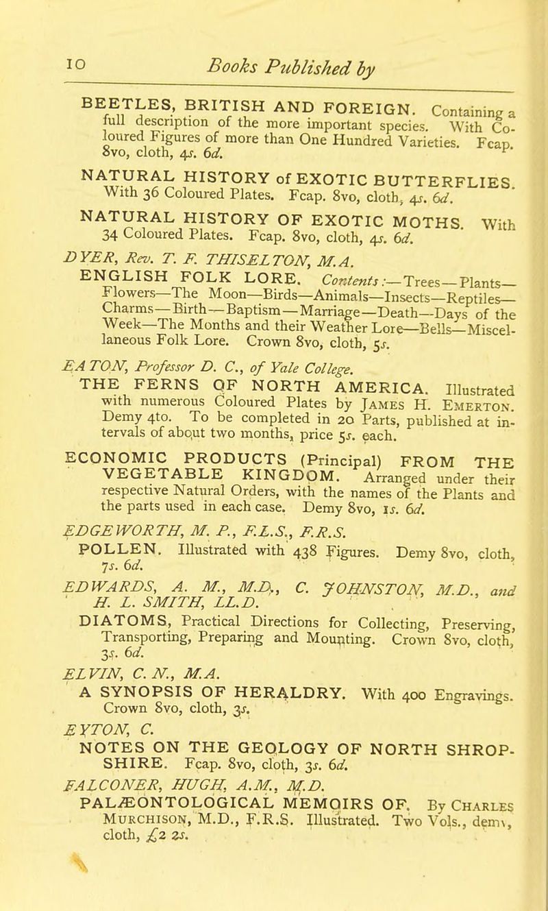 BEETLES, BRITISH AND FOREIGN. Containing a lull description of the more important species. With Co- loured Figures of more than One Hundred Varieties. Fcap avo, cloth, 4f. 6d. ^' NATURAL HISTORY of EXOTIC BUTTERFLIES With 36 Coloured Plates. Fcap. 8vo, cloth, 4j-. Sd. NATURAL HISTORY OF EXOTIC MOTHS With 34 Coloured Plates. Fcap. 8vo, cloth, ^r, bd. DYER, Rev. T. F. THISELTON, M.A. ENGLISH FOLK LORE. Trees-Plants- Flowers—The Moon—Birds—Animals—Insects—Reptiles- Charms—Birth—Baptism—Marriage—Death—Days of the Week—The Months and their Weather Lore—Bells—Miscel- laneous Folk Lore. Crown 8vo, cloth, 5^. EA TON, Professor D. C, of Yale College. THE FERNS QF NORTH AMERICA. Illustrated with numerous Coloured Plates by James H. Emerton. Demy 4to. To be completed in 20 Parts, published at in- tervals of abqut two months, price 55. each. ECONOMIC PRODUCTS (Principal) FROM THE VEGETABLE KINGDOM. Arranged under their respective Natural Orders, with the names of the Plants and the parts used in each case. Demy 8vo, \s. 6d. EDGEWORTH, M. P., F.L.S., F.R.S. POLLEN. lUustrated with 438 Figures. Demy 8vo, cloth, 7^. ()d. EDWARDS, A. M., M.D,, C. JOHNSTON, M.D., and ' H. L. SMITH, LL.D. DIATOMS, Practical Directions for Collecting, Preserving, Transporting, Preparmg and Mounting. Crown 8vo, clot;h, 3-f- 6</. ELVIN, C.N., M.A. A SYNOPSIS OF HERALDRY. With 400 Engravings. Crown 8vo, cloth, 3^, EYTON, C. NOTES ON THE GEOLOGY OF NORTH SHROP- SHIRE. Fcap. 8vo, cloth, y. 6d. FALCONER, HUGH, A.M., M.D. PAL^bNTOLOGICAL MEMOIRS OF. By Charles MURCHISON. M.D., F.R.S. Illustrated. Two Vols., dem\, cloth, £2 zs. \