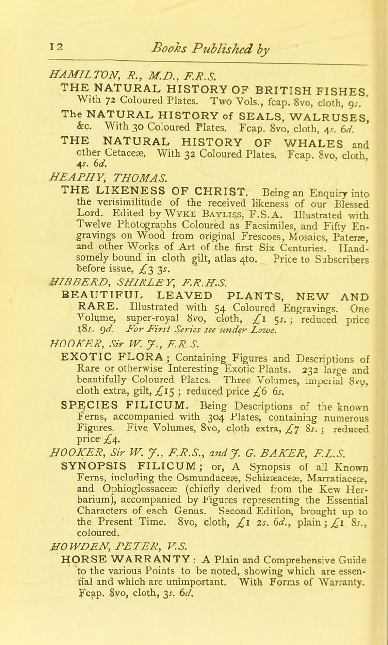HAMILTON, R., M.D., F.R.S. THE NATURAL HISTORY OF BRITISH FISHES With 72 Coloured Plates. Two Vols., fcap. 8vo, cloth, gj. The NATURAL HISTORY of SEALS, WALRUSES, &c. With 30 Coloured Plates. Fcap. 8vo, cloth, i^. 6d. THE NATURAL HISTORY OF WHALES and other Cetacete. With 32 Coloured Plates. Fcap. 8vo. cloth, 4^. 6d. HEAPHY, THOMAS. THE LIKENESS OF CHRIST. Being an Enquiry into the verisimilitude of the received likeness of our Blessed Lord. Edited by Wyke Baylis.s, F.S.A. Illustrated with Twelve Photographs Coloured as Facsimiles, and Fifty En- gravings on Wood from original Frescoes, Mosaics, Patera, and other Works of Art of the first Six Centuries. Hand- somely bound in cloth gilt, atlas 4to. Price to Subscribers before issue, ;^3 JIIBBERD, SHIRLEY, F.R.H.S. BEAUTIFUL LEAVED PLANTS, NEW AND RARE. Illustrated with 54 Coloured Engravings. One Vol^me, super-royal 8vo, cloth, 5^.; reduced price \^s. qd. For First Series see under Lowe. HOOKER, Sir W. J., F.R.S. EXOTIC FLORA j Containing Figures and Descriptions of Rare or otherwise Interesting Exotic Plants. 232 large and beautifully Coloured Plates. Three Volumes, imperial 8vp, cloth extra, gilt, ^^15; reduced price £(> ds. SPECIES FILICUM. Being Descriptions of the known Ferns, accompanied with 304 Plates, containing numerous Figures. Five; Volumes, 8vo, cloth extra, £] %s.; reduced price ;^4. HOOKER, Sir W. J., F.R.S., and J. G. BAKER, F.L.S. SYNOPSIS FILICUM; or, A Synopsis of all Kno^vn Ferns, including the Osmundaceee, Schizaeaceje, Marratiacece, and Ophioglossacese (chiefly derived from the Kew Her- barium), accompanied by Figures representing the Essential Characters of each Genus. Second Edition, brought up to the Present Time. 8vo, cloth, £1 2s. 6d., plain; ^1 Ss., coloured. HOWDEN, PETER, V.S. HORSE WARRANTY : A Plain and Comprehensive Guide to the various Points to be noted, showing which are essen- tial and which are unimportant. With Forms of Warranty. Fcap. 8yo, cloth, 3^. 6d.