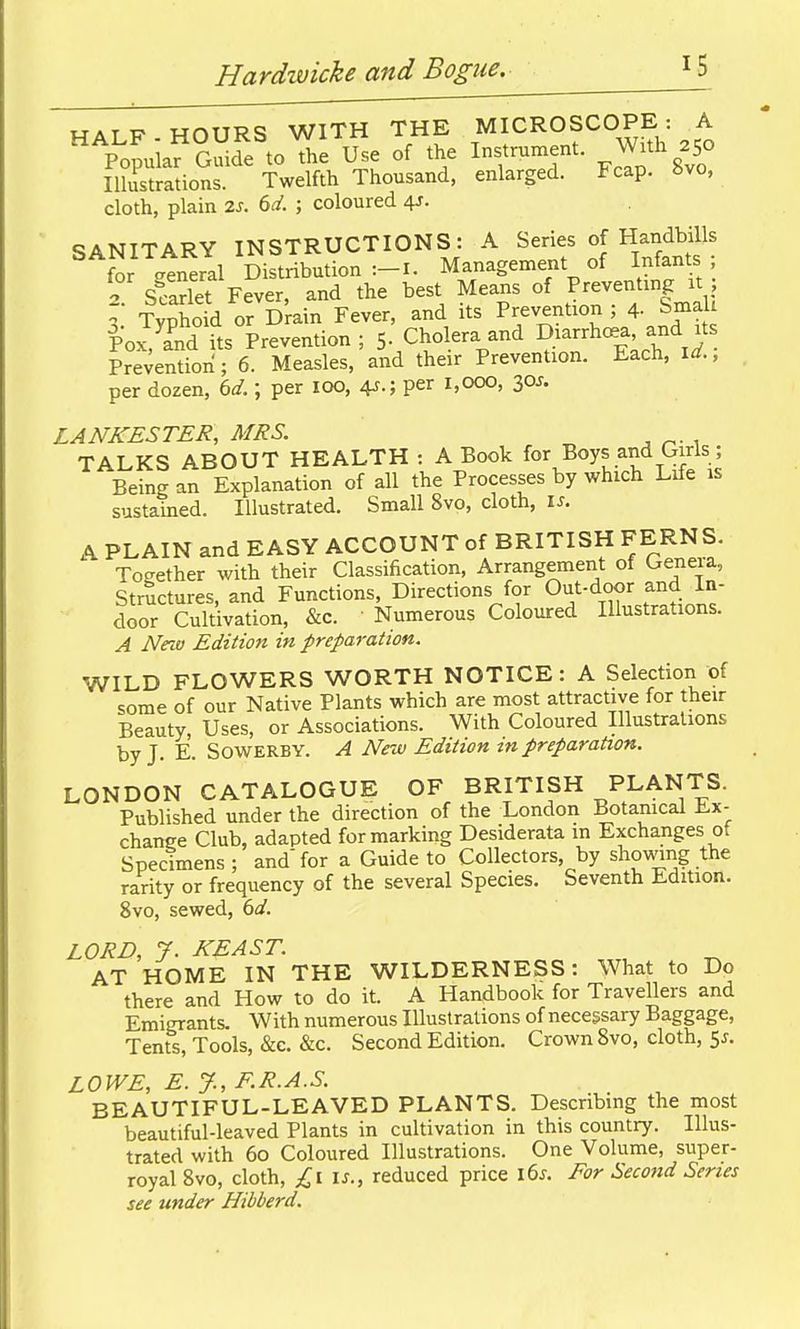 MATP HOURS WITH THE MICROSCOPE: A PopuiafSSde to The Use of the Instrument. ^ With 250 iZtSions Twelfth Thousand, enlarged. Fcap. 8vo, cloth, plain %s. M. ; coloured 4J. SANITARY INSTRUCTIONS: A Series of HandHlls for -eneral Distribution:-!. Management of Infants 2 Scariet Fever, and the best Means of Preventing it I Typho d or D^ain Fever, and its Prevention ; 4- Sma Poi^a^nd its Prevention ; 5- Cholera and Diarrhcea and its Prevention; 6. Measles, and their Prevention. Each, Yd., per dozen, bd.; per 100, 4^.; per 1,000, 30J. LANKESTER, MRS. TALKS ABOUT HEALTH : A Book for Boys and Girls ; Being an Explanation of all the Processes by which Life is sustained. Illustrated. Small 8vo, cloth, \s. A PLAIN and EASY ACCOUNT of BRITISH FERNS. Together with their Classification, Arrangement of Geneia, Structures, and Functions, Directions for Out-door and in- door Cultivation, &c. Numerous Coloured Illustrations. A Nnu Edition in preparation. WILD FLOWERS WORTH NOTICE: A Selection of some of our Native Plants which are most attractive for their Beauty, Uses, or Associations. With Coloured Illustrations by J. E. SOWERBY. A New Edition in preparation. LONDON CATALOGUE OF BRITISH PLANTS. Published under the direction of the London Botanical li.x- change Club, adapted for marking Desiderata m Exchanges ot Specimens; and for a Guide to Collectors, by showing the rarity or frequency of the several Species. Seventh Edition. 8vo, sewed, 6d. LORD, 7. KEAST. AT HOME IN THE WILDERNESS: What to Do there and How to do it. A Handbook for Travellers and Emigrants. With numerous Illustrations of necessary Baggage, Tents, Tools, &c. &c. Second Edition. Crown Svo, cloth, 5j. LOWE, E. J., F.R.A.S. BEAUTIFUL-LEAVED PLANTS. Describing the most beautiful-leaved Plants in cultivation in this country. Illus- trated with 60 Coloured Illustrations. One Volume, super- royal Svo, cloth, £i\s., reduced price l6^. For Second Series see under Hibberd.