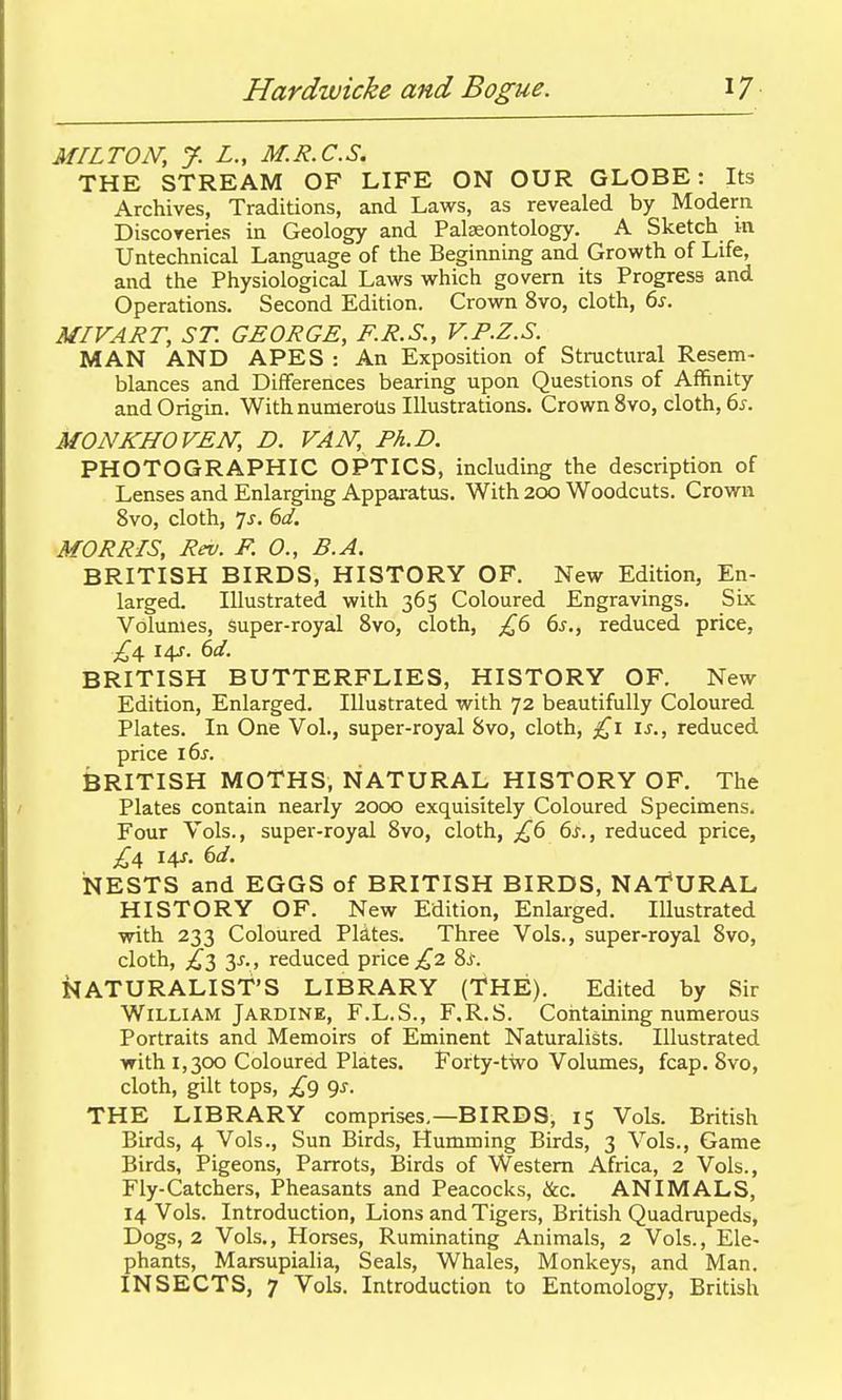 MILTON, y. L., M.R.C.S. THE STREAM OF LIFE ON OUR GLOBE: Its Archives, Traditions, and Laws, as revealed by Modem DiscoTcries in Geology and Palaeontology. A Sketch m Untechnical Language of the Beginning and Growth of Life, and the Physiological Laws which govern its Progress and Operations. Second Edition. Crown 8vo, cloth, 6s. MIVART, ST. GEORGE, F.R.S., V.P.Z.S. MAN AND APES : An Exposition of Structural Resem- blances and Differences bearing upon Questions of Affinity and Origin. With numerous Illustrations. Crown 8yo, cloth, 6^. MONKHOVEN, D. VAN, Ph.D. PHOTOGRAPHIC OPTICS, including the description of Lenses and Enlarging Appai-atus. With 200 Woodcuts. Crowm 8vo, cloth, 7j. Sd. MORRIS, Rev. F. 0., B.A. BRITISH BIRDS, HISTORY OF. New Edition, En- larged. Illustrated with 365 Coloured Engravings. Six Volumes, super-royal Bvo, cloth, £6 6j., reduced price, £^ 141. 6d. BRITISH BUTTERFLIES, HISTORY OF. New Edition, Enlarged. Illustrated with 72 beautifully Coloured Plates. In One Vol., super-royal 8vo, cloth, £1 is., reduced price i6s. BRITISH MOTHS, NATURAL HISTORY OF. The Plates contain nearly 2000 exquisitely Coloured Specimens. Four Vols., super-royal 8vo, cloth, £6 6s., reduced price, ^4 I4J. 6d. iNESTS and EGGS of BRITISH BIRDS, NATURAL HISTORY OF. New Edition, Enlarged. Illustrated with 233 Coloured Pldtes. Three Vols., super-royal 8vo, cloth, £2, y., reduced price £2 ?>s. NATURALIST'S LIBRARY (THE). Edited by Sir William Jardine, F.L.S., F.R.S. Containing numerous Portraits and Memoirs of Eminent Naturalists. Illustrated with 1,300 Coloured Plates. Forty-two Volumes, fcap. 8vo, cloth, gilt tops, £() gs. THE LIBRARY comprises.—BIRDS, 15 Vols. British Birds, 4 Vols., Sun Birds, Humming Birds, 3 Vols., Game Birds, Pigeons, Parrots, Birds of Western Africa, 2 Vols., Fly-Catchers, Pheasants and Peacocks, &c. ANIMALS, 14 Vols. Introduction, Lions and Tigers, British Quadrupeds, Dogs, 2 Vols., Horses, Ruminating Animals, 2 Vols., Ele- phants, Marsupialia, Seals, Whales, Monkeys, and Man. INSECTS, 7 Vols. Introduction to Entomology, British