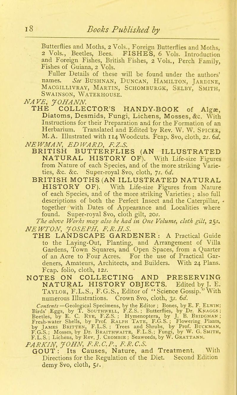 Butterflies and Moths, 2 Vols., Foreign Butterflies and Moths, 2 Vols., Beetles, Bees. FISHES, 6 Vols. Introduction and Foreign Fishes, British Fishes, 2 Vols., Perch Family, Fishes of Guiana, 2 Vols. Fuller Details of these will be found under the authors' names. See Bushnan, Duncan, Hamilton, Jardine, Macgillivray, Martin, Schomburgk, Selby, Smith, Swainson, Waterhouse. NAVE, JOHANN. THE COLLECTOR'S HANDY-BOOK of Alga, Diatoms, Desmids, Fungi, Lichens, Mosses, &c. With Instructions for their Preparation and for the Formation of an Herbarium. Translated and Edited by Rev. W. W. Spicer, M.A. Illustrated with 114 Woodcuts. Fcap. 8vo, cloth, 2j. 6</. NEWMAN, EDWARD, F.Z.S. BRITISH BUTTERFLIES (AN ILLUSTRATED NATURAL HISTORY OF). With Life-size Figures from Nature of each Species, and of the more striking Varie- ties, &c. &c. Super-royal 8vo, cloth, yj. ()d. BRITISH MOTHS (AN ILLUSTRATED NATURAL HISTORY OF). With Life-size Figures from Nature of each Species, and of the more striking Varieties ; also full descriptions of both the Perfect Insect and the Caterpillar, • together with Dates of Appearance and Localities where found. Super-royal 8vo, cloth gilt, 10s. The above Works may also be had in One Volume, cloth gilt, z^s, NEWTON, JOSEPH, F.R.H.S. THE LANDSCAPE GARDENER : A Practical Guide to the Laying-Out, Planting, and Arrangement of Villa Gardens, Town Squares, and Open Spaces, from a Quarter of an Acre to Four Acres. For the use of Practical Gar- deners, Amateurs, Architects, and Builders. With 24 Plans. Fcap. folio, cloth, \2s. NOTES ON COLLECTING AND PRESERVING NATURAL HISTORY OBJECTS. Edited by J. E. Taylor, F.L.S., F.G.S., Editor of Science Gossip. With numerous Illustrations. Crown 8vo, cloth, 3^. 6d. Contents—Geological Specimens, by the Editor ; Bones, by E. F. Elwin; Birds' Eggs, by T. Southvvell, F.Z.S. ; Butterflies, by Dr. Knaggs ; Beetles, by E. C. Rye, F.Z.S. ; Hymenoptera, by J. B. Bridgman ; Fresh-water Shells, by Prof. Ralph Tate, F.G.S. ; Flowering Plants, by James Britten, F.L.S. ; Trees and Shrubs, by Prof. Buckman, F.G.S.; Mosses, by Dr. Braithvvaite, F.L.S.; Fungi, by W. G.Smith, F.L.S.; Lichens, by Rev. J. Crombie ; Seaweeds, by W. Grattann. PARKm, JOHN, F.R.C.P., F.R.C.S. GOUT : Its Causes, Nature, and Treatment. With Directions for the Regulation of the Diet. Second Edition demy 8vo, cloth, ^s.