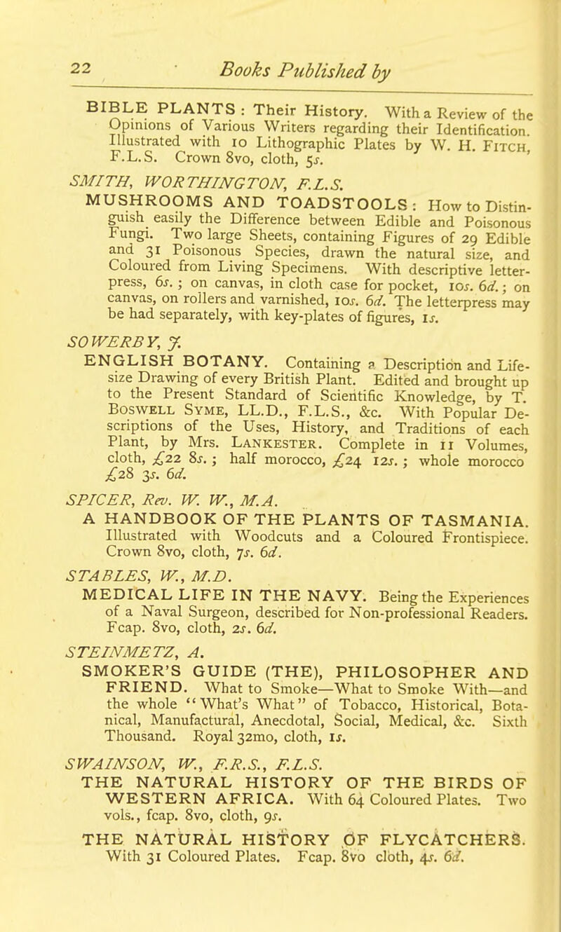 BIBLE PLANTS : Their History. With a Review of the Opinions of Various Writers regarding their Identification Illustrated with lo Lithographic Plates by W. H. Fitch, F.L.S. Crown 8vo, cloth, 5 SMITH, WORTHINGTON, F.L.S. MUSHROOMS AND TOADSTOOLS: How to Distin- guish easily the Difference between Edible and Poisonous Fungi. Two large Sheets, containing Figures of 29 Edible and 31 Poisonous Species, drawn the natural size, and Coloured from Living Specimens. With descriptive letter- press, 6j. ; on canvas, in cloth case for pocket, \os. 6d.; on canvas, on rollers and varnished, los. 6d. The letterpress may be had separately, with key-plates of figures, is. SOWERSY, y. ENGLISH BOTANY. Containing ? Description and Life- size Drawing of every British Plant. Edited and brought up to the Present Standard of Scientific Knowledge, by T BoswELL Syme, LL.D., F.L.S., &c. With Popular De- scriptions of the Uses, History, and Traditions of each Plant, by Mrs. Lankester. Complete in 11 Volumes, cloth, £22 8j. ; half morocco, £2i 12s. : whole morocco £2% 2,s. 6d. SPICER, Rev. W. W., M.A. A HANDBOOK OF THE PLANTS OF TASMANIA. Illustrated with Woodcuts and a Coloured Frontispiece. Crown 8vo, cloth, js. 6d. STABLES, W., M.D. MEDICAL LIFE IN THE NAVY. Being the Experiences of a Naval Surgeon, described for Non-professional Readers. Fcap. 8vo, cloth, 2s. 6d, STEINMETZ, A. SMOKER'S GUIDE (THE), PHILOSOPHER AND FRIEND. What to Smoke—What to Smoke With—and the whole What's What of Tobacco, Historical, Bota- nical, Manufa,ctural, Anecdotal, Social, Medical, &c. Sixth Thousand. Royal 32mo, cloth, is. SWAINSON, W., F.R.S., F.L.S. THE NATURAL HISTORY OF THE BIRDS OF WESTERN AFRICA. With 64 Coloured Plates. Two vols., fcap. 8vo, cloth, qs. THE NATURAL HISTORY ,0F FLYCATCHERS. With 31 Coloured Plates. Fcap. 8vo cloth, 4^. (id.