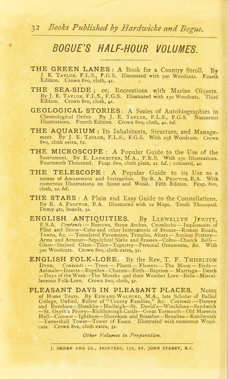 BOGUE'S HALF-HOUR VOLUMES. THE GREEN LANES : A Book for a Country Stroll. By J. E. Taylor, F.L.S., F.G.S. Illustrated with 300 Woodcuts. Fourth Edition. Crown 8vo, cloth, 4J. THE SEA-SIDE ; or, Recreations with Marine Objects. By J. E. Taylor, F.L.S., F.G.S. Illustrated with 150 Woodcuts. Third Edition. Crown 8vo, cloth, 4J. GEOLOGICAL STORIES: A Series of Autobiographies in Chronological Order. By J. E. Taylor, F.L.S., F.G.S.' Numerous Illustrations. Fourth Edition. Crown 8vo, cloth, 4J. bd. THE AQUARIUM : Its Inhabitants, Structure, and Manage- ment. By J. E. Taylor, F.L.S., F.G.S. With 238 Woodcuts. Crown 8vo, cloth extra, 6^. THE MICROSCOPE : A Popular Guide to the Use of the Instrument. By E. Lankester, M.A., F.R.S. With 250 Illustrations. Fourteenth Thousand. Fcap. 8vo, cloth plain, 2s. (>d.; coloured, 4^. THE TELESCOPE : A Popular Guide to its Use as a means of Amusement and Instruction. By R. A. Proctor, B.A. With numerous Illustrations on Stone and Wood. Fifth Edition. Fcap. 8vo, cloth, 2j. 6ci. THE STARS : A Plain and Easy Guide to the Constellations. By R. A. Proctor, B.A. Illustrated with 12 Maps. Tenth Thousand. Demy 4to, boards, 5^. ENGLISH ANTIQUITIES. By Llewellyn Jewitt, F.S.A. Cpntents:—Barrows, Stone Arches, Cromlechs — Implements of Flint and Stone—Celts and other Instruments of Bronze—Roman Roads, Towns, &c. — Tesselated Pavements, Temples, Altars — Ancient Pottery— Arms and Armour—Sepulchral Slabs and Brasses—Coins—Church Bells— Glass—Stained Glass—Tiles—Tapestry—Personal Ornaments, &c. With 300 Woodcuts. Crown 8vo, cloth extra, ^s. ENGLISH FOLK-LORE. By the Rev. T. F. Thiselton Dyer. Conients: — Trees — Plants — Flowers—The Moon — Birds — Animals—Insects—Reptiles— Charms—Birth—Baptism — Marriage— Death — Days of the Week—The Months a,nd their Weather Lore—Bells—Miscel- laneous Folk-Lore. Crown 8vo, cloth, SJ. PLEASANT DAYS IN PLEASANT PLACES. Notes of Home Tours. By Edward Walford, M.A., late Scholar of Balliol College, Oxford, Editor of  County Families, &c. Contents:—Domey and Bumham—Shanklin —Hadleigh—St. David's—Winchilsea—Sandwich —St. Osyth's Priory—Richborough Castle—Great Yarmouth—Old Moreton Hall—Cumnor—Ightham—Shoreham and Bramber—Beaulieu—Kenilworth —Tattershall Tower—Tower of Essex. Illustrated with numerous Wood- cuts. Crown 8vo, cloth extra, 5J. Other Voluynes in Preparation. J. OCDEN AND CO., PRINTERS, 172, ST. JOHN STREET, E.C.