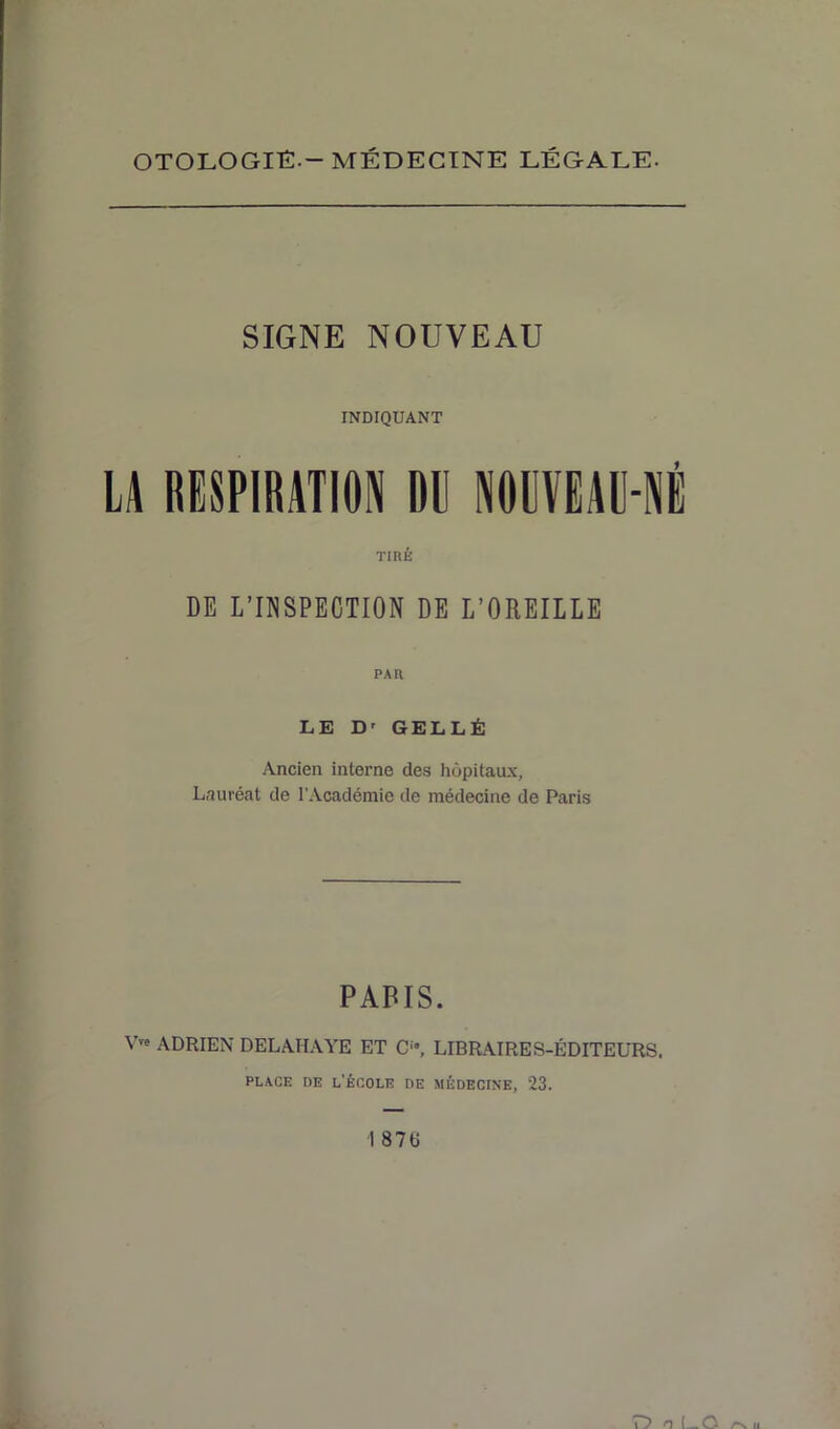 OTOLOGIÉ- — MÉDECINE LÉGALE- SIGNE NOUVEAU INDIQUANT LA RESPIRATION DE NOUVEAU-NÉ TIRÉ DE L’INSPECTION DE L’OREILLE PAR LE D' GELLÉ Ancien interne des hôpitaux. Lauréat de l’Académie de médecine de Paris PARIS. VTe ADRIEN DELAHAYE ET O, LIBRAIRES-ÉDITEURS. place de l’école de médecine, 23. 1 876