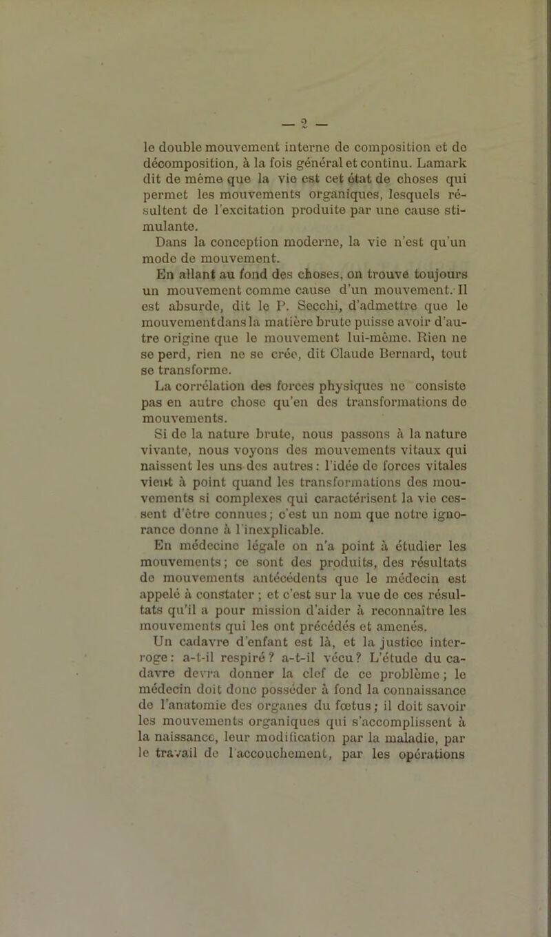 o le double mouvement interne de composition et do décomposition, à la fois général et continu. Lamark dit de même que la vie est cet état de choses qui permet les mouvements organiques, lesquels ré- sultent de l’excitation produite par une cause sti- mulante. Dans la conception moderne, la vie n’est qu'un mode de mouvement. En allant au fond des choses, on trouve toujours un mouvement comme cause d’un mouvement. il est absurde, dit le P. Secchi, d’admettre que le mouvementdansla matière brute puisse avoir d’au- tre origine que le mouvement lui-même. Rien ne se perd, rien ne se crée, dit Claude Bernard, tout se transforme. La corrélation des forces physiques no consiste pas en autre chose qu’en des transformations de mouvements. Si de la nature brute, nous passons à la nature vivante, nous voyons des mouvements vitaux qui naissent les uns des autres : l’idée de forces vitales vient à point quand les transformations des mou- vements si complexes qui caractérisent la vie ces- sent d’être connues; c’est un nom que notre igno- rance donne à l'inexplicable. En médecine légale on n’a point à étudier les mouvements; ce sont des produits, des résultats do mouvements antécédents que le médecin est appelé à constater ; et c’est sur la vue de ces résul- tats qu’il a pour mission d’aider à reconnaître les mouvements qui les ont précédés et amenés. Un cadavre d’enfant est là, et la justice inter- roge: a-t-il respiré? a-t-il vécu? L’étude du ca- davre devra donner la clef de ce problème ; le médecin doit donc posséder à fond la connaissance de l’anatomie des organes du fœtus; il doit savoir les mouvements organiques qui s’accomplissent à la naissance, leur modification par la maladie, par le travail de 1 accouchement, par les opérations