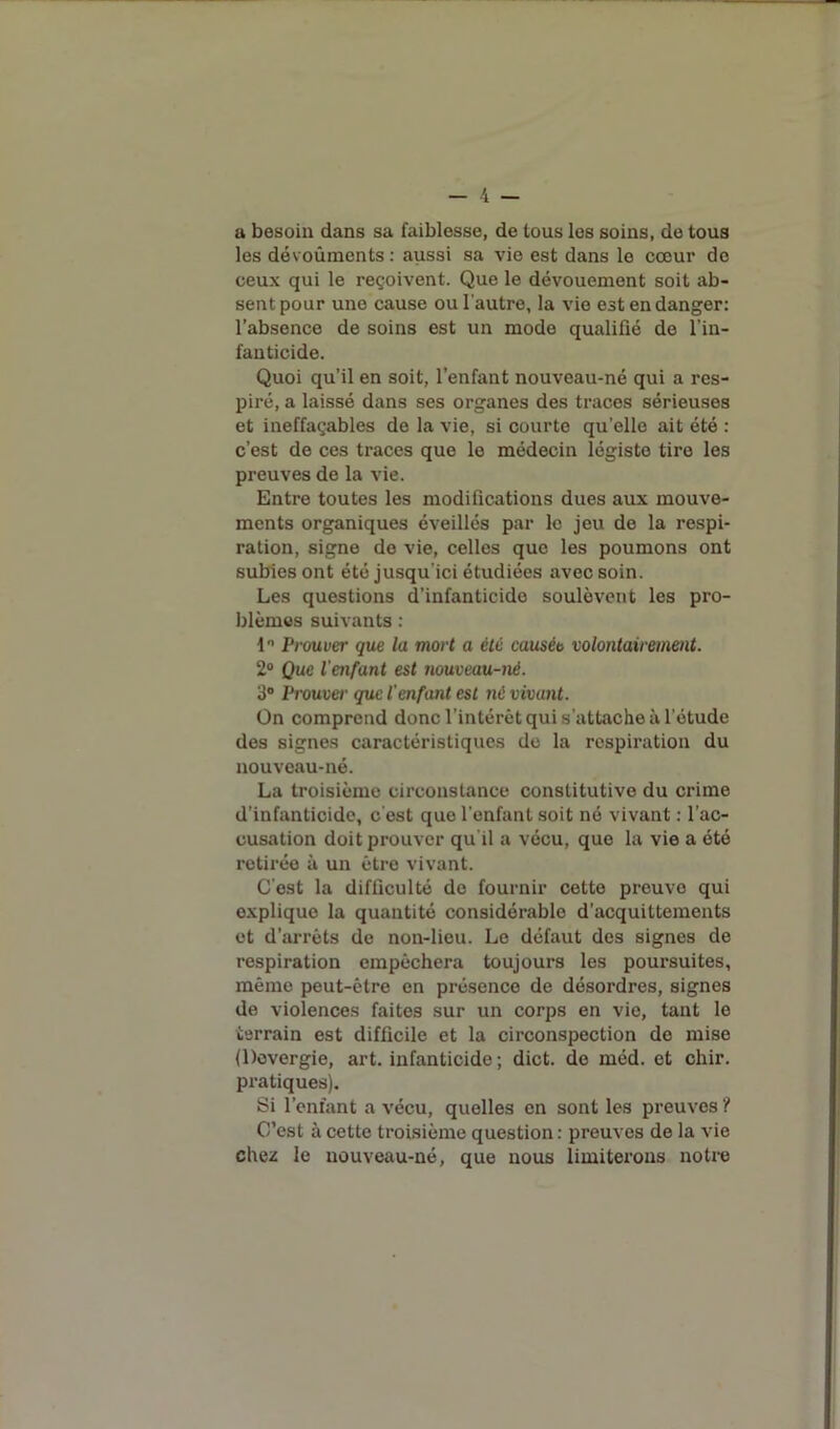 a besoin dans sa faiblesse, de tous les soins, de tous les dévoûments : aussi sa vie est dans le cœur de ceux qui le reçoivent. Que le dévouement soit ab- sent pour une cause ou l'autre, la vie est en danger: l’absence de soins est un mode qualifié de l’in- fanticide. Quoi qu’il en soit, l’enfant nouveau-né qui a res- piré, a laissé dans ses organes des traces sérieuses et ineffaçables de la vie, si courte qu’elle ait été : c’est de ces traces que le médecin légiste tire les preuves de la vie. Entre toutes les modifications dues aux mouve- ments organiques éveillés par le jeu de la respi- ration, signe do vie, celles que les poumons ont subies ont été jusqu'ici étudiées avec soin. Les questions d’infanticide soulèvent les pro- blèmes suivants : 1° Prouver que la mort a été causée volontairement. 2° Que l'enfant est nouveau-nè. 3° Prouver que l'enfant est né vivant. On comprend donc l’intérêt qui s’attache à l’étude des signes caractéristiques de la respiration du nouveau-né. La troisième circonstance constitutive du crime d’infanticide, c’est que l’enfant soit né vivant : l’ac- cusation doit prouver qu’il a vécu, que la vie a été retirée à un être vivant. C’est la difficulté de fournir cette preuve qui explique la quantité considérable d’acquittements et d’arrêts de non-lieu. Le défaut des signes de respiration empêchera toujours les poursuites, même peut-être en présence de désordres, signes de violences faites sur un corps en vie, tant le terrain est difficile et la circonspection de mise (l)overgie, art. infanticide ; dict. de méd. et chir. pratiques). Si l’enfant a vécu, quelles en sont les preuves ? C’est à cette troisième question: preuves de la vie chez le nouveau-né, que nous limiterons notre