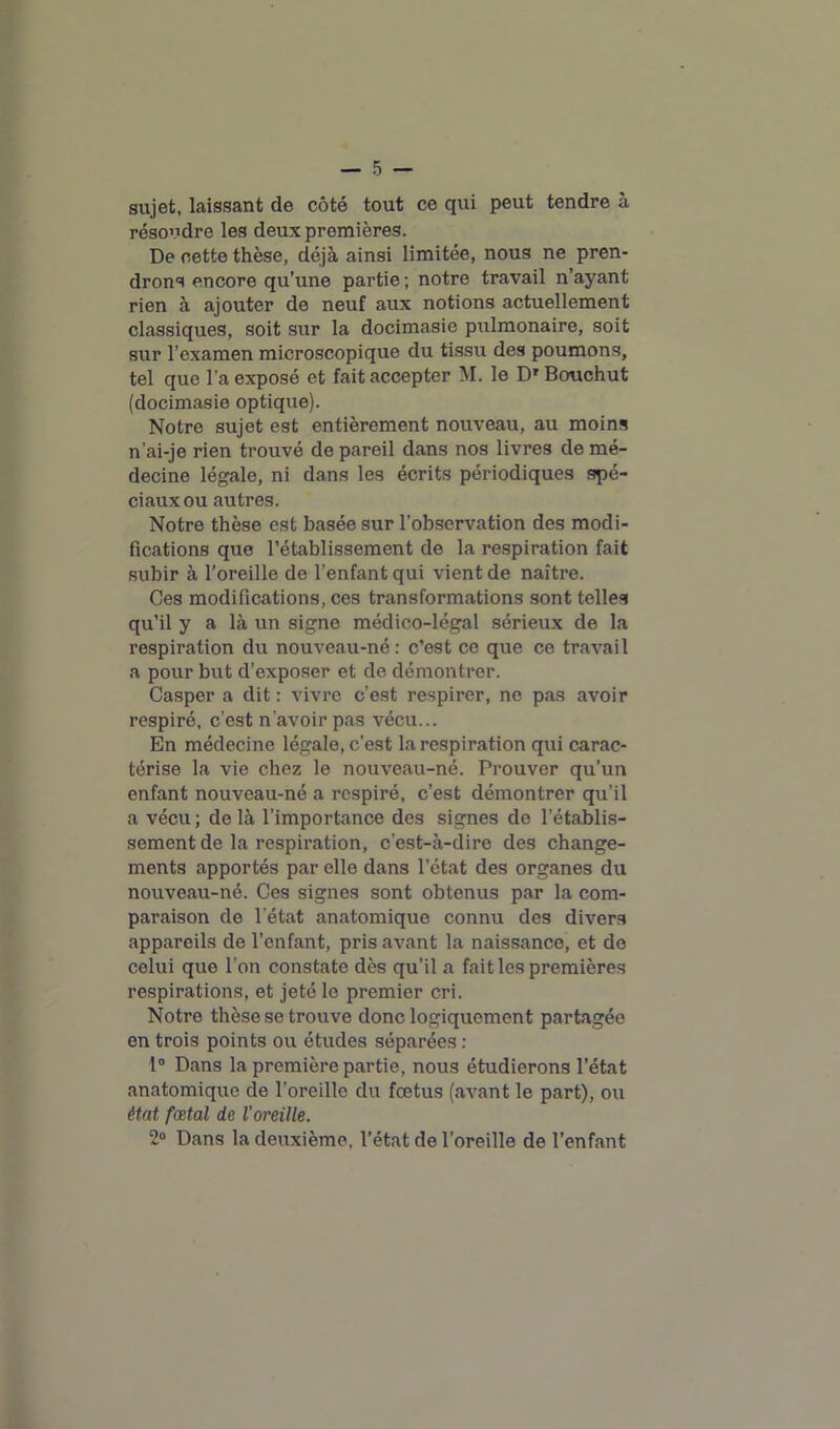 sujet, laissant de côté tout ce qui peut tendre à résoudre les deux premières. De cette thèse, déjà ainsi limitée, nous ne pren- drons encore qu’une partie; notre travail n’ayant rien à ajouter de neuf aux notions actuellement classiques, soit sur la docimasie pulmonaire, soit sur l’examen microscopique du tissu des poumons, tel que l’a exposé et fait accepter M. le Dr Bouchut (docimasie optique). Notre sujet est entièrement nouveau, au moins n’ai-je rien trouvé de pareil dans nos livres de mé- decine légale, ni dans les écrits périodiques spé- ciaux ou autres. Notre thèse est basée sur l’observation des modi- fications que l’établissement de la respiration fait subir à l’oreille de l’enfant qui vient de naître. Ces modifications, ces transformations sont telles qu’il y a là un signe médico-légal sérieux de la respiration du nouveau-né: c’est ce que ce travail a pour but d’exposer et de démontrer. Casper a dit : vivre c’est respirer, no pas avoir respiré, c’est n'avoir pas vécu... En médecine légale, c’est la respiration qui carac- térise la vie chez le nouveau-né. Prouver qu’un enfant nouveau-né a respiré, c’est démontrer qu’il a vécu ; de là l’importance des signes de l’établis- sement de la respiration, c’est-à-dire des change- ments apportés par elle dans l’état des organes du nouveau-né. Ces signes sont obtenus par la com- paraison de l’état anatomique connu des divers appareils de l’enfant, pris avant la naissance, et de celui que l’on constate dès qu’il a fait les premières respirations, et jeté le premier cri. Notre thèse se trouve donc logiquement partagée en trois points ou études séparées : 1° Dans la première partie, nous étudierons l’état anatomique de l’oreille du fœtus (avant le part), ou état fœtal de l'oreille. 2° Dans la deuxième, l’état de l’oreille de l’enfant