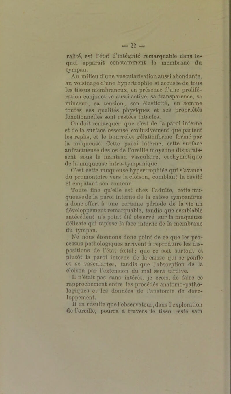 ralité, est l’état d’intégrité remarquable dans le- quel apparaît constamment la membrane du tympan. Au milieu d’une vascularisation aussi abondanto, au voisinage d’une hypertrophie si accusée do tous les tissus membraneux, en présence d'une prolifé- ration conjonctive aussi active, sa transparence, sa minceur, sa tension, son élasticité, en somme toutes ses qualités physiques et ses propriétés fonctionnelles sont restées intactes. On doit remarquer que c’est do la paroi interne et do la surface osseuse exclusivement que partent les replis, et le bourrelet gélatiniforme formé par la muqueuse. Cette paroi interne, cette surface anfractueuse des os de l’oreille moyenne disparais- sent sous le manteau vasculaire, ecohymotique do la muqueuso intra-tympanique. C'est cette muqueuso hypertrophiée qui s’avance du promontoire vers la cloison, comblant la cavité et empâtant son contenu. Toute fine qu'elle est chez l’adulte, cette mu- queuse de la paroi interne do la caisse tympanique a donc offort i\ une certaine période de la vie un développement remarquable, tandis que semblable antécédent n’a point été observé sur la muqueuso délicate qui tapisse la face interne de la membrane du tympan. No nous étonnons donc point de ce quo les pro- cessus pathologiques arrivent à reproduire les dis- positions de l’état fœtal ; que co soit surtout et plutôt la paroi interne de la caisse qui se gonfle et se vascularisé, tandis que l’absorption do la cloison par l’extension du mal sera tardive. Il n’était pas sans intérêt, je crois, de faire ce rapprochement entre les procédés anatomo-patho- logiques et les données de l'anatomie de déve- loppement. Il en résulte que l’observateur, dans l’exploration de l’oreille, pourra à travers le tissu resté sain