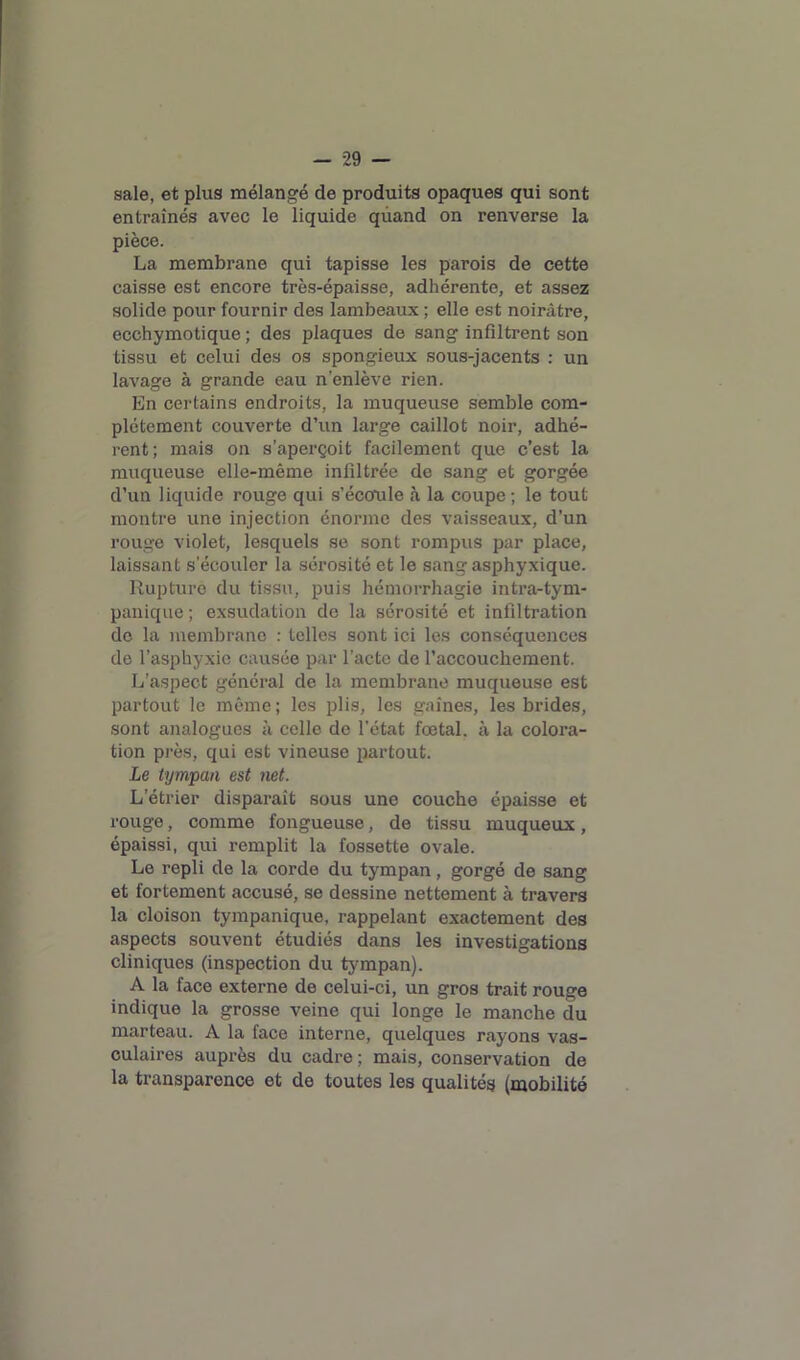 sale, et plus mélangé de produits opaques qui sont entraînés avec le liquide quand on renverse la pièce. La membrane qui tapisse les parois de cette caisse est encore très-épaisse, adhérente, et assez solide pour fournir des lambeaux ; elle est noirâtre, ecchymotique ; des plaques de sang infiltrent son tissu et celui des os spongieux sous-jacents : un lavage à grande eau n’enlève rien. En certains endroits, la muqueuse semble com- plètement couverte d’un large caillot noir, adhé- rent; mais on s’aperçoit facilement que c’est la muqueuse elle-même infiltrée de sang et gorgée d’un liquide rouge qui s’écomle à la coupe ; le tout montre une injection énorme des vaisseaux, d’un rouge violet, lesquels se sont rompus par place, laissant s’écouler la sérosité et le sang asphyxique. Rupture du tissu, puis hémorrhagie intra-tym- panique ; exsudation de la sérosité et infiltration do la membrane : telles sont ici les conséquences de l’asphyxie causée par l’acte de l’accouchement. L’aspect général de la membrane muqueuse est partout le même ; les plis, les gaines, les brides, sont analogues à celle de l’état foetal, à la colora- tion près, qui est vineuse partout. Le tympan est net. L’étrier disparaît sous une couche épaisse et rouge, comme fongueuse, de tissu muqueux, épaissi, qui remplit la fossette ovale. Le repli de la corde du tympan, gorgé de sang et fortement accusé, se dessine nettement à travers la cloison tympanique, rappelant exactement des aspects souvent étudiés dans les investigations cliniques (inspection du tympan). A la face externe de celui-ci, un gros trait rouge indique la grosse veine qui longe le manche du marteau. A la face interne, quelques rayons vas- culaires auprès du cadre; mais, conservation de la transparence et de toutes les qualités (mobilité