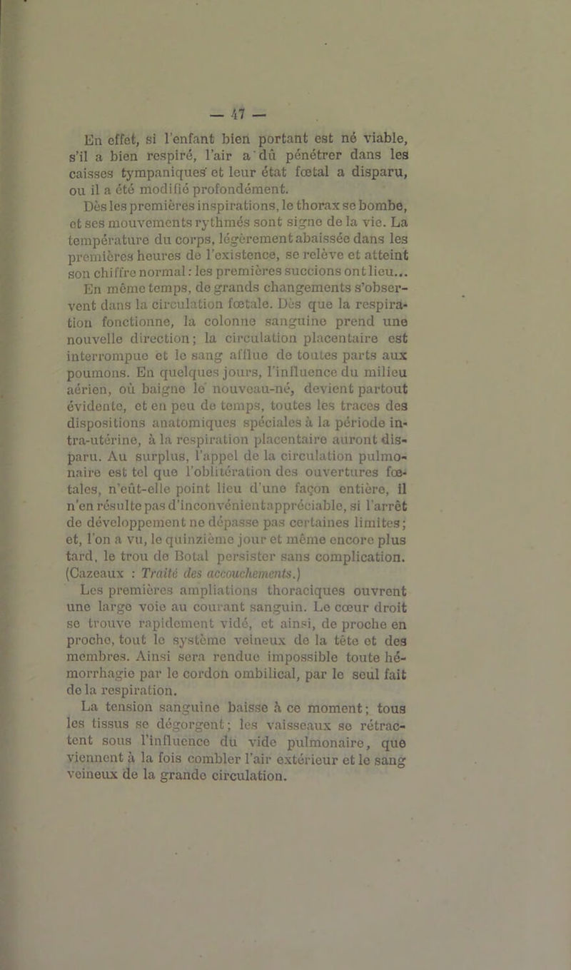 En effet, si l’enfant bien portant est né viable, s’il a bien respiré, l’air a dû pénétrer dans les caisses tympaniques et leur état fœtal a disparu, ou il a été modifié profondément. Dès les premières inspirations, le thorax se bombe, et ses mouvements rythmés sont signe de la vie. La température du corps, légèrement abaissée dans les premières heures de l’existence, se relève et atteint son chiffre normal : les premières succions ont lieu... En même temps, de grands changements s’obser- vent dans la circulation fœtale. Dès que la respira- tion fonctionne, la colonne sanguine prend une nouvelle direction; la circulation placentaire est interrompue et le sang afflue de toutes parts aux poumons. En quelques jours, l’influence du milieu aérien, où baigne le nouveau-né, devient partout évidente, et en peu de temps, toutes les traces des dispositions anatomiques spéciales à la période in- tra-utérine, à la respiration placentaire auront dis- paru. Au surplus, l’appel de la circulation pulmo- naire est tel que l’oblitération des ouvertures fœ- tales, n’eût-elle point lieu d'une façon entière, il n’en résulte pas d’inconvénientappréciable, si l'arrêt de développement ne dépasse pas certaines limites; et, l’on a vu, le quinzième jour et même encore plus tard, le trou de Botal persister sans complication. (Cazeaux : Traité des accouchements.) Les premières ampliations thoraciques ouvrent une large voie au courant sanguin. Le cœur droit se trouve rapidement vidé, et ainsi, de proche en proche, tout le système veineux de la tête et des membres. Ainsi sera rendue impossible toute hé- morrhagie par le cordon ombilical, par le seul fait delà respiration. La tension sanguine baisse h ce moment; tous les tissus se dégorgent ; les vaisseaux se rétrac- tent sous l’influence du vide pulmonaire, que viennent à la fois combler l’air extérieur et le sang veineux de la grando circulation.